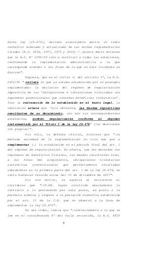 4
dicha ley [26.476], deviene aconsejable emitir un texto
normativo ordenado y actualizado de las normas reglamentarias
citadas [R.G. 2536, 2537, 2576 y 2609]…’. Quiere decir entonces
que la R.G. N° 2650/09 vino a sustituir a todas las anteriores,
conformando la reglamentación administrativa a la que
corresponde atender a los fines de lo que en este incidente se
discute”.
Expresa, que en el inciso c) del artículo 3°, la R.G.
2650/09 “…reitera lo que ya estaba establecido por el precepto
reglamentado: la exclusión del régimen de regularización
impositiva de las ‘obligaciones e infracciones vinculadas con
regímenes promocionales que concedan beneficios tributarios’.
Tras la reiteración de lo establecido en el texto legal, la
resolución aclara que ‘[n]o obstante, las deudas impositivas
resultantes de su decaimiento, con más sus correspondientes
accesorios, podrán regularizarse conforme al régimen
instrumentado por el Título I de la ley 26.476’ (los destacados
son propios)”.
Por ello, la defensa oficial, sostiene que “…la
mentada salvedad de la reglamentación no vino más que a
complementar (…) lo establecido en el párrafo final del art. 1
del régimen de regularización. En efecto, una vez decaídos los
regímenes de beneficios fiscales, las deudas resultantes eran,
a los fines del acogimiento, obligaciones tributarias
sustantivas convencionales que perfectamente resultaban
subsumibles en la primera parte del art. 1 de la ley 26.476, en
tanto hubieran vencido antes del 31 de diciembre de 2007”.
Por ese motivo, se agravia el recurrente al
considerar que “…VV.EE. hayan concluido exactamente lo
contrario a lo pretendido por esta parte, en punto a la
perfecta armonía y respeto a la prelación normativa establecida
por el art. 31 de la C.N. que se observó a la hora de
reglamentar la ley 26.476”.
En ese orden, indica que “…contrariamente a lo que se
lee en el considerando 8° del fallo recurrido, la R.G. AFIP
 