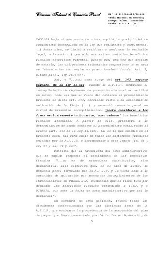 Cámara Federal de Casación PenalCámara Federal de Casación PenalCámara Federal de Casación PenalCámara Federal de Casación Penal
5
CN° 14.411/14.417/14.419
“Ruiz Moreno; Rosenzvit;
Crespo s/rec. casación”
-Sala III- C.F.C.P.
2650/09 bajo ningún punto de vista amplió la posibilidad de
acogimiento contemplada en la ley que reglamenta y complementa.
(…) Antes bien, se limitó a ratificar o confirmar la exclusión
legal, aclarando (…) que ello era así en tanto los beneficios
fiscales estuvieran vigentes, puesto que, una vez que dejaran
de estarlo, las obligaciones tributarias respectivas ya en nada
se ‘vincularían con regímenes promocionales’ (confr. Art. 1,
último párr., ley 26.476)”.
Así, y “...tal como surge del art. 143, segundo
párrafo, de la ley 11.683, cuando la A.F.I.P. compruebe el
incumplimiento de regímenes de promoción -lo cual se verificó
en autos, toda vez que el fisco dio comienzo al procedimiento
previsto en dicho art. 143, corriendo vista a la autoridad de
aplicación de La Rioja (...) y promovió denuncia penal en
virtud de presuntos incumplimientos- ‘podrá considerar a los
fines exclusivamente tributarios, como caducos’ los beneficios
fiscales acordados. A partir de ello, procederá a la
determinación de deuda conforme al procedimiento establecido al
efecto (art. 143 de la ley 11.683). Tal es lo que sucedió en el
presente caso, tal como surge de todos los dictámenes jurídicos
emitidos por la A.F.I.P. e incorporados a este legajo (fs. 54 y
ss, 57 y ss, 78 y ss)”.
Menciona que la naturaleza del acto administrativo
que se expide respecto al decaimiento de los beneficios
fiscales “...no es de naturaleza constitutiva, sino
declarativa. Ello significa que, en el caso de autos, la
denuncia penal formulada por la A.F.I.P. y la vista dada a la
autoridad de aplicación por presuntos incumplimientos de los
inversionistas en DUNNEL S.A. evidencian que el fisco tuvo por
decaídos los beneficios fiscales concedidos a IVISA y a
DIDAKTA, aun ante la falta de acto administrativo que así lo
declarara”.
En sustento de esta posición, invoca todos los
dictámenes confeccionados por las distintas áreas de la
A.F.I.P. que evaluaron la procedencia de la aceptación del plan
de pagos que fuera presentado por Darío Javier Rosenzvit, de
 