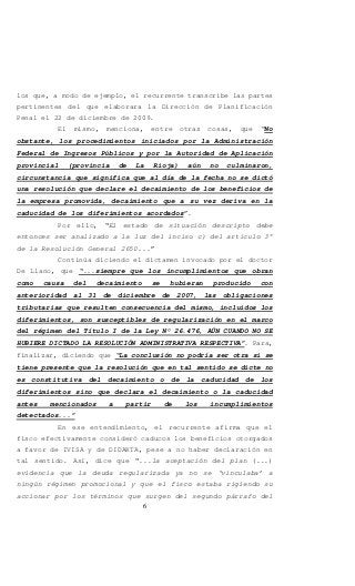 6
los que, a modo de ejemplo, el recurrente transcribe las partes
pertinentes del que elaborara la Dirección de Planificación
Penal el 22 de diciembre de 2009.
El mismo, menciona, entre otras cosas, que “No
obstante, los procedimientos iniciados por la Administración
Federal de Ingresos Públicos y por la Autoridad de Aplicación
provincial (provincia de La Rioja) aún no culminaron,
circunstancia que significa que al día de la fecha no se dictó
una resolución que declare el decaimiento de los beneficios de
la empresa promovida, decaimiento que a su vez deriva en la
caducidad de los diferimientos acordados”.
Por ello, “El estado de situación descripto debe
entonces ser analizado a la luz del inciso c) del artículo 3°
de la Resolución General 2650...”
Continúa diciendo el dictamen invocado por el doctor
De Llano, que “...siempre que los incumplimientos que obran
como causa del decaimiento se hubieran producido con
anterioridad al 31 de diciembre de 2007, las obligaciones
tributarias que resulten consecuencia del mismo, incluidos los
diferimientos, son susceptibles de regularización en el marco
del régimen del Título I de la Ley N° 26.476, AÚN CUANDO NO SE
HUBIERE DICTADO LA RESOLUCIÓN ADMINISTRATIVA RESPECTIVA”. Para,
finalizar, diciendo que “La conclusión no podría ser otra si se
tiene presente que la resolución que en tal sentido se dicte no
es constitutiva del decaimiento o de la caducidad de los
diferimientos sino que declara el decaimiento o la caducidad
antes mencionados a partir de los incumplimientos
detectados...”
En ese entendimiento, el recurrente afirma que el
fisco efectivamente consideró caducos los beneficios otorgados
a favor de IVISA y de DIDAKTA, pese a no haber declaración en
tal sentido. Así, dice que “...la aceptación del plan (...)
evidencia que la deuda regularizada ya no se ‘vinculaba’ a
ningún régimen promocional y que el fisco estaba rigiendo su
accionar por los términos que surgen del segundo párrafo del
 