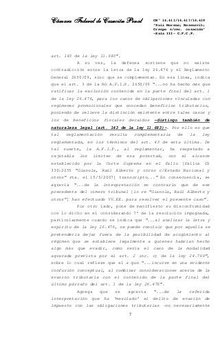 Cámara Federal de Casación PenalCámara Federal de Casación PenalCámara Federal de Casación PenalCámara Federal de Casación Penal
7
CN° 14.411/14.417/14.419
“Ruiz Moreno; Rosenzvit;
Crespo s/rec. casación”
-Sala III- C.F.C.P.
art. 143 de la ley 11.683”.
A su vez, la defensa sostiene que no existe
contradicción entre la letra de la ley 26.476 y el Reglamento
General 2650/09, sino que se complementan. En esa línea, indica
que el art. 3 de la RG A.F.I.P. 2650/09 “...no ha hecho más que
ratificar la exclusión contenida en la parte final del art. 1
de la ley 26.476, para los casos de obligaciones vinculadas con
regímenes promocionales que concedan beneficios tributarios,
poniendo de relieve la distinción existente entre tales casos y
los de beneficios fiscales decaídos -distingo también de
naturaleza legal (art. 143 de la ley 11.683)-. Por ello es que
tal reglamentación resulta complementaria de la ley
reglamentada, en los términos del art. 43 de esta última. De
tal suerte, la A.F.I.P., al reglamentar, ha respetado a
rajatabla los límites de esa potestad, con el alcance
establecido por la Corte Suprema en el fallo [Fallos CS
330:2255 “Gianola, Raúl Alberto y otros c/Estado Nacional y
otros” rta. el 15/5/2007] transcripto...” En consecuencia, se
agravia “...de la interpretación en contrario que de ese
precedente del cimero tribunal [in re “Gianola, Raúl Alberto y
otros”] han efectuado VV.EE. para resolver el presente caso”.
Por otro lado, pone de manifiesto su disconformidad
con lo dicho en el considerando 7° de la resolución impugnada,
particularmente cuando se indica que “...al analizar la letra y
espíritu de la ley 26.476, se puede concluir que por aquella se
pretendería dejar fuera de la posibilidad de acogimiento al
régimen que se establece legalmente a quienes habrían hecho
algo más que evadir, como sería el caso de la modalidad
agravada prevista por el art. 2 inc. c) de la ley 24.769”,
sobre lo cual refiere que el a quo “...incurre en una evidente
confusión conceptual, al combinar consideraciones acerca de la
evasión tributaria con el contenido de la parte final del
último párrafo del art. 1 de la ley 26.476”.
Agrega que se agravia “...de la referida
interpretación que ha ‘mezclado’ el delito de evasión de
impuesto con las obligaciones tributarias -no necesariamente
 