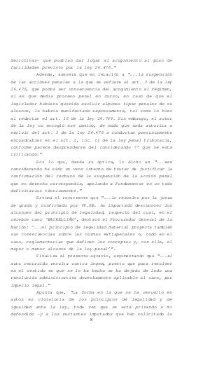 8
delictivas- que podrían dar lugar al acogimiento al plan de
facilidades previsto por la ley 26.476.”
Además, asevera que en relación a “...la suspensión
de las acciones penales a la que se refiere el art. 3 de la ley
26.476, que podrá ser consecuencia del acogimiento al régimen,
si es que media proceso penal en curso, en caso de que el
legislador hubiera querido excluir algunos tipos penales de su
alcance, lo habría manifestado expresamente, tal como lo hizo
al redactar el art. 16 de la ley 24.769. Sin embargo, el autor
de la ley no escogió ese camino, de modo que nada autoriza a
excluir del art. 3 de la ley 26.476 a conductas presuntamente
encuadrables en el art. 2, inc. c) de la ley penal tributaria,
conforme parece desprenderse del considerando 7° que se está
criticando.”
Por lo que, desde su óptica, lo dicho en “...ese
considerando ha sido un vano intento de tratar de justificar la
confirmación del rechazo de la suspensión de la acción penal
que en derecho correspondía, apelando a fundamentos en un todo
deficitarios técnicamente.”
Estima el recurrente que “...lo resuelto por la jueza
de grado y confirmado por VV.EE. ha importado desconocer los
alcances del principio de legalidad, respecto del cual, en el
célebre caso ‘BACKELLIÁN’, destacó el Procurador General de la
Nación: ‘...el principio de legalidad material proyecta también
sus consecuencias sobre las normas extrapenales o, como en el
caso, reglamentarias que definen los conceptos y, con ello, el
mayor o menor alcance de la ley penal’”.
Finaliza el presente agravio, argumentando que “...el
auto recurrido resulta contra legem, puesto que para resolver
en el sentido en que se lo ha hecho se ha dejado de lado una
resolución administrativa derechamente aplicable al caso, por
imperio legal.”
Apunta que, “La forma en la que se ha resuelto en
autos es violatoria de los principios de legalidad y de
igualdad ante la ley, toda vez que se está privando a mi
defendido -y a los restantes imputados que han solicitado la
 