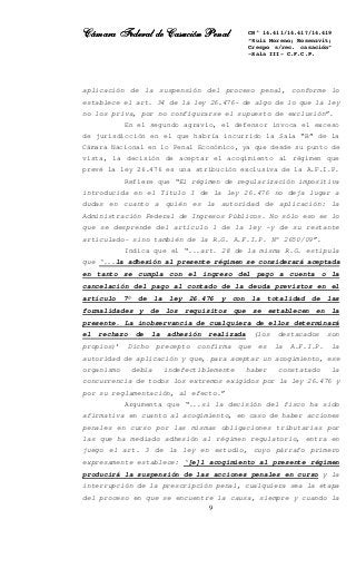 Cámara Federal de Casación PenalCámara Federal de Casación PenalCámara Federal de Casación PenalCámara Federal de Casación Penal
9
CN° 14.411/14.417/14.419
“Ruiz Moreno; Rosenzvit;
Crespo s/rec. casación”
-Sala III- C.F.C.P.
aplicación de la suspensión del proceso penal, conforme lo
establece el art. 34 de la ley 26.476- de algo de lo que la ley
no los priva, por no configurarse el supuesto de exclusión”.
En el segundo agravio, el defensor invoca el exceso
de jurisdicción en el que habría incurrido la Sala “B” de la
Cámara Nacional en lo Penal Económico, ya que desde su punto de
vista, la decisión de aceptar el acogimiento al régimen que
prevé la ley 26.476 es una atribución exclusiva de la A.F.I.P.
Refiere que “El régimen de regularización impositiva
introducida en el Título I de la ley 26.476 no deja lugar a
dudas en cuanto a quién es la autoridad de aplicación: la
Administración Federal de Ingresos Públicos. No sólo eso es lo
que se desprende del artículo 1 de la ley -y de su restante
articulado- sino también de la R.G. A.F.I.P. N° 2650/09”.
Indica que el “...art. 28 de la misma R.G. estipula
que ‘...la adhesión al presente régimen se considerará aceptada
en tanto se cumpla con el ingreso del pago a cuenta o la
cancelación del pago al contado de la deuda previstos en el
artículo 7° de la ley 26.476 y con la totalidad de las
formalidades y de los requisitos que se establecen en la
presente. La inobservancia de cualquiera de ellos determinará
el rechazo de la adhesión realizada (los destacados son
propios)’ Dicho precepto confirma que es la A.F.I.P. la
autoridad de aplicación y que, para aceptar un acogimiento, ese
organismo debía indefectiblemente haber constatado la
concurrencia de todos los extremos exigidos por la ley 26.476 y
por su reglamentación, al efecto.”
Argumenta que “...si la decisión del fisco ha sido
afirmativa en cuanto al acogimiento, en caso de haber acciones
penales en curso por las mismas obligaciones tributarias por
las que ha mediado adhesión al régimen regulatorio, entra en
juego el art. 3 de la ley en estudio, cuyo párrafo primero
expresamente establece: ‘[e]l acogimiento al presente régimen
producirá la suspensión de las acciones penales en curso y la
interrupción de la prescripción penal, cualquiera sea la etapa
del proceso en que se encuentre la causa, siempre y cuando la
 
