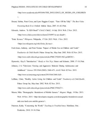 Pitigliano/MEDIA INFLUENCES ON CHILD DEVELOPMENT 10
<http://www.academia.edu/4953696/THE_INFLUENCE_OF_MEDIA_ON_CHILDREN
>.
Dosani, Sabina, Peter Cross, and Lynn Huggins-Cooper. "Turn Off the Telly." The Best Value
Parenting Book Ever. Oxford: Infinite Ideas, 2007. 41-42. Print.
Edwards, Andrew. "Is SEO Dead?" ClickZ. ClickZ, 14 July 2014. Web. 2 Nov. 2015.
<http://www.clickz.com/clickz/column/2354997/is-seo-dead#>.
"Ernie Kovacs." Wikiquote. Wikipedia, 17 Feb. 2015. Web. 1 Nov. 2015.
<https://en.wikiquote.org/wiki/Ernie_Kovacs>.
Ford-Jones, Anthony, and Peter Neman. "Impact of Media Use on Children and Youth."
Paediatrics & Child Health. Pulsus Group Inc, May-June 2003. Web. 02 Nov. 2015.
<http://www.ncbi.nlm.nih.gov/pmc/articles/PMC2792691/#b2-pch08301>.
Hymowitz, Kay S. "Introduction." Ready or Not. N.p.: Simon and Schuster, 2008. 17-18. Print.
Johnson, J. G. "Television Viewing and Aggressive Behavior During Adolescence and
Adulthood." Science 295.5564 (2002): 2468-471. AAAS. Web. 02 Nov. 2015.
<http://www.sciencemag.org/content/295/5564/2468.full>.
LeBlanc, Claire. "Healthy Active Living for Children and Youth." Paediatrics & Child Health.
Pulsus Group Inc, May-June 2002. Web. 02 Nov. 2015.
<http://www.ncbi.nlm.nih.gov/pmc/articles/PMC2795627/>.
Mason, Mike. "Demographic Breakdown of Mobile Gamers." Magmic. Magic, 19 Dec. 2013.
Web. 10 Nov. 2015. <http://developers.magmic.com/demographic-breakdown-casual-
mid-core-hard-core-mobile-gamers/>.
Paterson, Kathy. "Concerning the World." Teaching in Troubled times. Markham, Ont.:
Pembroke, 2010. 33-34. Print.
 