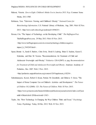 Pitigliano/MEDIA INFLUENCES ON CHILD DEVELOPMENT 11
Rideout, Victoria. Zero to Eight: Children's Media Use in America 2013. N.p.: Common Sense
Media, 2013. PDF.
Robinson, Tom. "Television Viewing and Childhood Obesity." National Center for
Biotechnology Information. U.S. National Library of Medicine, Aug. 2001. Web. 02 Nov.
2015. <http://www.ncbi.nlm.nih.gov/pubmed/11494635>.
Rowan, Cris. "The Impact of Technology on the Developing Child." The Huffington Post.
TheHuffingtonPost.com, 29 May 2013. Web. 03 Nov. 2015.
<http://www.huffingtonpost.com/cris-rowan/technology-children-negative-
impact_b_3343245.html>.
Spear, Bonnie A., Sarah E. Barlow, Chris Ervin, David S. Ludwig, Brian E. Saelens, Karen E.
Schetzina, and Elsie M. Taveras. "Recommendations for Treatment of Child and
Adolescent Overweight and Obesity." Pediatrics 120.4 (2007): n. pag. Recommendations
for Treatment of Child and Adolescent Overweight and Obesity. American Academy of
Pediatrics, Dec. 2007. Web. 3 Nov. 2015.
<http://pediatrics.aappublications.org/content/120/Supplement_4/S254>.
Subrahmanyam, Kaveri, Robert E. Kraut, Patricia M. Greenfield, and Elisheva F. Gross. "The
Impact of Home Computer Use on Children's Activities and Development." The Future
of Children 10.2 (2000): 123. The Future of Children. Web. 03 Nov. 2015.
<https://www.princeton.edu/futureofchildren/publications/journals/article/index.xml?jour
nalid=45&articleid=205&sectionid=1342>.
Taylor, Jim. "How Technology Is Changing the Way Children Think and Focus." Psychology
Today. Psychology Today, 04 Dec. 2012. Web. 01 Nov. 2015.
 