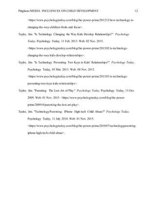 Pitigliano/MEDIA INFLUENCES ON CHILD DEVELOPMENT 12
<https://www.psychologytoday.com/blog/the-power-prime/201212/how-technology-is-
changing-the-way-children-think-and-focus>.
Taylor, Jim. "Is Technology Changing the Way Kids Develop Relationships?" Psychology
Today. Psychology Today, 11 Feb. 2013. Web. 02 Nov. 2015.
<https://www.psychologytoday.com/blog/the-power-prime/201302/is-technology-
changing-the-way-kids-develop-relationships>.
Taylor, Jim. "Is Technology Preventing Two Keys to Kids' Relationships?" Psychology Today.
Psychology Today, 05 Mar. 2013. Web. 08 Nov. 2015.
<https://www.psychologytoday.com/blog/the-power-prime/201303/is-technology-
preventing-two-keys-kids-relationships>.
Taylor, Jim. "Parenting: The Lost Art of Play." Psychology Today. Psychology Today, 13 Oct.
2009. Web. 01 Nov. 2015. <https://www.psychologytoday.com/blog/the-power-
prime/200910/parenting-the-lost-art-play>.
Taylor, Jim. "Technology/Parenting: IPhone: High-tech Child Abuse?" Psychology Today.
Psychology Today, 11 July 2010. Web. 01 Nov. 2015.
<https://www.psychologytoday.com/blog/the-power-prime/201007/technologyparenting-
iphone-high-tech-child-abuse>.
 