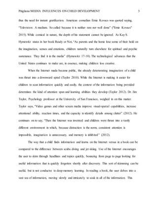 Pitigliano/MEDIA INFLUENCES ON CHILD DEVELOPMENT 3
thus the need for instant gratification. American comedian Ernie Kovacs was quoted saying,
“Television: A medium. So called because it is neither rare nor well done” ("Ernie Kovacs"
2015). While comical in nature, the depth of his statement cannot be ignored. As Kay S.
Hymowitz states in her book Ready or Not, “As parents and the home lose some of their hold on
the imagination, senses and emotions, children naturally turn elsewhere for spiritual and psychic
sustenance. They find it in the media” (Hymowitz 17-18). The technological advances that the
United States continues to make are, in essence, making children less creative.
When the Internet made became public, the already deteriorating imagination of a child
was thrust into a downward spiral (Taylor 2010). While the Internet is making it easier for
children to scan information quickly and easily, the context of the information being provided
determines the kind of attention span and learning abilities they develop (Taylor 2012). Dr. Jim
Taylor, Psychology professor at the University of San Francisco, weighed in on this matter.
Taylor says, “Video games and other screen media improve visual-spatial capabilities, increase
attentional ability, reaction times, and the capacity to identify details among clutter” (2012). He
continues on to say, “Then the Internet was invented and children were thrust into a vastly
different environment in which, because distraction is the norm, consistent attention is
impossible, imagination is unnecessary, and memory is inhibited” (2012).
The way that a child finds information and learns on the Internet versus in a book can be
compared to the difference between scuba diving and jet skiing. Use of the Internet encourages
the user to skim through headlines and topics quickly, bouncing from page to page looking for
useful information that is quickly forgotten shortly after discovery. This sort of skimming can be
useful, but is not conducive to deep memory learning. In reading a book, the user delves into a
vast sea of information, moving slowly and intricately to soak in all of the information. This
 