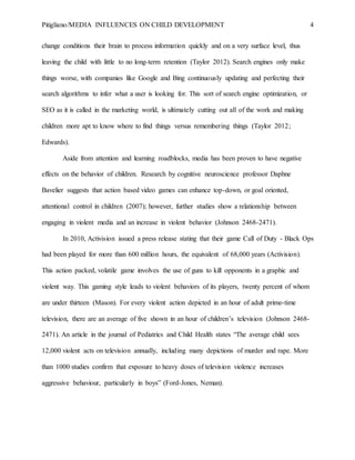 Pitigliano/MEDIA INFLUENCES ON CHILD DEVELOPMENT 4
change conditions their brain to process information quickly and on a very surface level, thus
leaving the child with little to no long-term retention (Taylor 2012). Search engines only make
things worse, with companies like Google and Bing continuously updating and perfecting their
search algorithms to infer what a user is looking for. This sort of search engine optimization, or
SEO as it is called in the marketing world, is ultimately cutting out all of the work and making
children more apt to know where to find things versus remembering things (Taylor 2012;
Edwards).
Aside from attention and learning roadblocks, media has been proven to have negative
effects on the behavior of children. Research by cognitive neuroscience professor Daphne
Bavelier suggests that action based video games can enhance top-down, or goal oriented,
attentional control in children (2007); however, further studies show a relationship between
engaging in violent media and an increase in violent behavior (Johnson 2468-2471).
In 2010, Activision issued a press release stating that their game Call of Duty - Black Ops
had been played for more than 600 million hours, the equivalent of 68,000 years (Activision).
This action packed, volatile game involves the use of guns to kill opponents in a graphic and
violent way. This gaming style leads to violent behaviors of its players, twenty percent of whom
are under thirteen (Mason). For every violent action depicted in an hour of adult prime-time
television, there are an average of five shown in an hour of children’s television (Johnson 2468-
2471). An article in the journal of Pediatrics and Child Health states “The average child sees
12,000 violent acts on television annually, including many depictions of murder and rape. More
than 1000 studies confirm that exposure to heavy doses of television violence increases
aggressive behaviour, particularly in boys” (Ford-Jones, Neman).
 