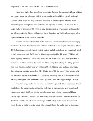 Pitigliano/MEDIA INFLUENCES ON CHILD DEVELOPMENT 5
Long-term studies have also shown a correlation between the amount of violence children
are exposed to and the subsequent violent behaviors observed as children entered adulthood
(Johnson 2468-2471). In a study done over the course of seventeen years with over seven
hundred subjects, assumptions were confirmed that exposure to violence on television led to
violent behavior (Johnson 2468-2471). In using this information, psychologists and researchers
are able to predict that children will develop violent behaviors and childhood aggression when
exposed to violent media (Johnson 2468-2471).
Children are exposed to violent media every day. The absence of messages encouraging
constructive behavior leads to anti-social attitudes and a lack of meaningful relationships (Taylor
2013). Researchers conclude that all content matters, and all media forms are educational, good
or bad. A statement made by Newton N. Minow supports this idea. He writes, “Children will
watch anything, and when a broadcaster uses crime and violence and other shoddy devices to
monopolize a child’s attention, it’s worse than taking candy from a baby. It is taking precious
time from the process of growing up” (Paterson 33-34). Offering some guidance on avoiding
this, author and parenting expert Jean Ilsley Clarke states, “By the age of 18, the average child
has witnessed 200,000 acts of violence … providing [structure] often helps keep children safe
and helps them grow to be responsible adults” (Dosani, Cross, and Huggins-Cooper 41-42).
Simultaneously, media also has been proven to have physical effects on children. Despite
metabolisms that are accelerated and energy levels that, to many parents, never seem to end,
children who spend significant time in front of a screen have a higher chance of childhood
obesity, high cholesterol, diabetes, and poor eating habits (Spear et al., "Recommendations for
Treatment of Child and Adolescent Overweight and Obesity"). While some of the research
points directly to media being the cause, other research shows that media leads to depression,
 