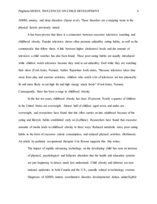 Pitigliano/MEDIA INFLUENCES ON CHILD DEVELOPMENT 6
ADHD, anxiety, and sleep disorders (Spear et al.). These disorders are a stepping stone to the
physical factors previously stated.
It has been proven that there is a connection between excessive television watching and
childhood obesity. Popular television shows often promote unhealthy eating habits, as well as the
commercials that follow them. A link between higher cholesterol levels and the amount of
television a child watches has also been found. These poor eating habits are usually introduced
while children watch television because they tend to eat unhealthy food while they are watching
their show (Ford-Jones, Neman). Author Rajmohan Joshi states, “Because television takes time
away from play and exercise activities, children who watch a lot of television are less physically
fit and more likely to eat high fat and high energy snack foods” (Ford-Jones, Neman).
Consequently, there has been a surge in childhood obesity.
In the last ten years, childhood obesity has risen 20 percent. Nearly a quarter of children
in the United States are overweight. Almost half of children aged seven and under are
overweight, and researchers have found that this often carries on into adulthood because of the
eating and lifestyle habits established early on (LeBlanc). Researchers have found that excessive
amounts of media leads to childhood obesity in three ways: Reduced metabolic rates, poor eating
habits in the form of excessive calorie consumption, and reduced physical activities (Robinson).
An article by pediatric occupational therapist Cris Rowan supports this. She writes:
The impact of rapidly advancing technology on the developing child has seen an increase
of physical, psychological and behavior disorders that the health and education systems
are just beginning to detect, much less understand. Child obesity and diabetes are now
national epidemics in both Canada and the U.S., causally related to technology overuse.
Diagnoses of ADHD, autism, coordination disorder, developmental delays, unintelligible
 