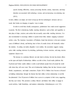 Pitigliano/MEDIA INFLUENCES ON CHILD DEVELOPMENT 7
speech, learning difficulties, sensory processing disorder, anxiety, depression, and sleep
disorders are associated with technology overuse, and are increasing at an alarming rate
(2013).
In short, children are simply not wired to keep up with the technological advances and as a
result, their bodies are changing in negative ways to adapt.
In order to avoid these deadly consequences, pediatricians have made several suggestions
to parents. The first is introducing healthy snacking alternatives such as fruits and vegetables to
take place of chips, crackers, and cookies that are usually eaten while watching television. It is
also recommended to encourage children to spend at least thirty minutes engaging in physical
activity a day. The American Association of Pediatrics found that television is the most common
cause of childhood obesity, and limiting time in front of a media device will drastically reduce
the statistics. As cutting out media altogether is not realistic, the association suggests staying
active while watching television by stretching, performing in-home exercises, and using exercise
equipment (Spear et al.).
The increase in a sedentary lifestyle not only leads to obesity, but also has drastic effects
on the types and depth of relationships children are able to form. Social media platforms like
Facebook and Twitter enable children to talk to and befriend people from all around the world
with whom they will never meet. This sort of relationship building blurs the lines between actual
friends, acquaintances, and simple connections (Taylor 2013). Children have become so focused
on building relationships through the Internet that their ability to form relationships in real life
has plummeted. Over 20 percent of children have access to a computer in their room, suggesting
that they use it alone. This promotes a solitary lifestyle and hinders their ability to engage in
social activities, build friendships, and maintain relationships (Subrahmanyam et al. 123).
 