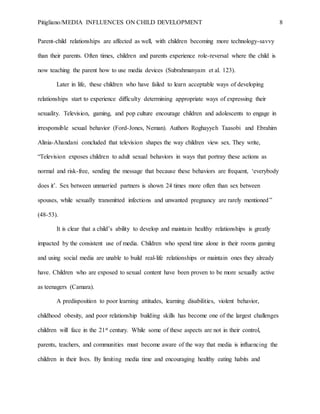 Pitigliano/MEDIA INFLUENCES ON CHILD DEVELOPMENT 8
Parent-child relationships are affected as well, with children becoming more technology-savvy
than their parents. Often times, children and parents experience role-reversal where the child is
now teaching the parent how to use media devices (Subrahmanyam et al. 123).
Later in life, these children who have failed to learn acceptable ways of developing
relationships start to experience difficulty determining appropriate ways of expressing their
sexuality. Television, gaming, and pop culture encourage children and adolescents to engage in
irresponsible sexual behavior (Ford-Jones, Neman). Authors Roghayyeh Taasobi  and Ebrahim
Alinia-Ahandani concluded that television shapes the way children view sex. They write,
“Television exposes children to adult sexual behaviors in ways that portray these actions as
normal and risk-free, sending the message that because these behaviors are frequent, ‘everybody
does it’. Sex between unmarried partners is shown 24 times more often than sex between
spouses, while sexually transmitted infections and unwanted pregnancy are rarely mentioned”
(48-53).
It is clear that a child’s ability to develop and maintain healthy relationships is greatly
impacted by the consistent use of media. Children who spend time alone in their rooms gaming
and using social media are unable to build real-life relationships or maintain ones they already
have. Children who are exposed to sexual content have been proven to be more sexually active
as teenagers (Camara).
A predisposition to poor learning attitudes, learning disabilities, violent behavior,
childhood obesity, and poor relationship building skills has become one of the largest challenges
children will face in the 21st century. While some of these aspects are not in their control,
parents, teachers, and communities must become aware of the way that media is influencing the
children in their lives. By limiting media time and encouraging healthy eating habits and
 