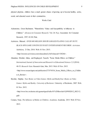 Pitigliano/MEDIA INFLUENCES ON CHILD DEVELOPMENT 9
physical playtime, children have a much greater chance of growing up to become healthy, active,
social, and educated assets in their communities.
Works Cited
Achenreiner, Gwen Bachmann. "Materialistic Values and Susceptibility to Influence in
Children." Advances in Consumer Research. Vol. 24. N.p.: Association for Consumer
Research, 1997. 82-88. Print.
Activision. Blizzard. OVER 600 MILLION HOURS LOGGED PLAYING CALL OF DUTY:
BLACK OPS GAME CONTINUES TO SET ENTERTAINMENT RECORDS. Activision.
Activision, 21 Dec. 2010. Web. 01 Nov. 2015.
<http://investor.activision.com/releasedetail.cfm?releaseid=538246>.
Ahandani, Ebrahim Alinia, and Roghayyeh Taasobi. "Some Media Effects on Children."
International Journal of Innovation and Research in Educational Sciences 2.2 (2014):
48-53. Research Gate. Research Gate, Mar. 2015. Web. 03 Nov. 2015.
<http://www.researchgate.net/publication/273574534_Some_Media_Effects_on_Childre
n-A_Review>.
Bavelier, Daphne. Your Brains on Video Games: Myths and RealityYour Brains on Video
Games: Myths and Reality. University of Rochester. University of Rochester, 2007. Web.
01 Nov. 2015.
<http://www.bcs.rochester.edu/games4good/talks/01%20Bavelier%20WH2012_082112.
pdf>.
Camara, Nany. The Influence of Media on Children. Academia. Academia, 2015. Web. 03 Nov.
2015.
 