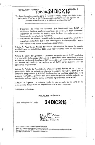 ., ~..
RESOLUCiÓN NÚMERO, ", 24 DIC"W1 ~JA No. 5
0005886* LV ~,
"Por la cual adoptan medidas para el registra en línea y tiempo real de los datos
de la póliza SOAT en el RUNT, la generación del certificado de registro, el
proceso de verificación, y se dictan otras disposiciones."
• Diccionario de datos del aplicativo que interactuará con RUNT: el
diccionario de datos, es el mismo catálogo de servicios, es decir, se limita a
especificar los servicios, los datos y tipos de datos por cada servicio que
interactuarán con el sistema HQ-RUNT.
• Arquitectura de software, especificando lenguaje de desarrollo. Limitado a
especificar si el sistema que se está homologando es cliente-servidor, web o
que arquitectura y en que lenguaje está desarrollado.
Artículo 7.- Acuerdos de Niveles de Servicio: Los acuerdos de niveles de servicio
establecidos en contrato 033 de 2007 y sus modificaciones, serán los aplicables a
este servicio
Artículo 8.- Costos de Operación.- Los costos en que incurra el RUNT, asociados
a la operación de las aseguradoras, para la consulta de datos vehiculares, cargue
en línea de los datos de la póliza al RUNT,generación y habilitación de la consulta
vía internet del certificado de registro en el RUNT, serán cubiertos por las
compañías aseguradoras.
Artículo 9- Periodo de Transición. Se otorga un plazo maxlmo de un (1) año a
partir de la fecha de entrada en vigencia la presente resolución, para que las
entidades aseguradoras y el RUNT implementen las medidas adoptadas en la
presente resolución. A partir de este plazo todas las pólizas emitidas deberán ser
registradas en línea y contar con su certificado digital emitido por el RUNT.
Artículo 10. Vigencia. La presente resolución rige a partir de la fecha de su
publicación y deroga todas las disposiciones que le sean contrarias.
Publíquese y cúmplase,
PUBLíQUESEy CÚMPLASE

,

Dada en Bogotá D.C., a los
24DIC2015

Enrique Notes Guerra- Viceministro de Transporte.
Ayda Lucy Ospina Arias. Asesora Despacho Ministro
Daniel Hinestrosa M Jefe Oficina Asesora de Jurídica M Director de Transporte y Tránsito ( e ¡.
David Becerra Fonseca - Coordinador Grupo RUNT.
 