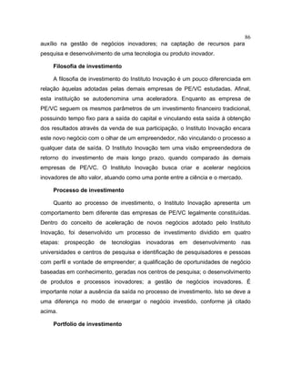 86
auxílio na gestão de negócios inovadores; na captação de recursos para
pesquisa e desenvolvimento de uma tecnologia ou produto inovador.
Filosofia de investimento
A filosofia de investimento do Instituto Inovação é um pouco diferenciada em
relação àquelas adotadas pelas demais empresas de PE/VC estudadas. Afinal,
esta instituição se autodenomina uma aceleradora. Enquanto as empresa de
PE/VC seguem os mesmos parâmetros de um investimento financeiro tradicional,
possuindo tempo fixo para a saída do capital e vinculando esta saída à obtenção
dos resultados através da venda de sua participação, o Instituto Inovação encara
este novo negócio com o olhar de um empreendedor, não vinculando o processo a
qualquer data de saída. O Instituto Inovação tem uma visão empreendedora de
retorno do investimento de mais longo prazo, quando comparado às demais
empresas de PE/VC. O Instituto Inovação busca criar e acelerar negócios
inovadores de alto valor, atuando como uma ponte entre a ciência e o mercado.
Processo de investimento
Quanto ao processo de investimento, o Instituto Inovação apresenta um
comportamento bem diferente das empresas de PE/VC legalmente constituídas.
Dentro do conceito de aceleração de novos negócios adotado pelo Instituto
Inovação, foi desenvolvido um processo de investimento dividido em quatro
etapas: prospecção de tecnologias inovadoras em desenvolvimento nas
universidades e centros de pesquisa e identificação de pesquisadores e pessoas
com perfil e vontade de empreender; a qualificação de oportunidades de negócio
baseadas em conhecimento, geradas nos centros de pesquisa; o desenvolvimento
de produtos e processos inovadores; a gestão de negócios inovadores. É
importante notar a ausência da saída no processo de investimento. Isto se deve a
uma diferença no modo de enxergar o negócio investido, conforme já citado
acima.
Portfolio de investimento
 