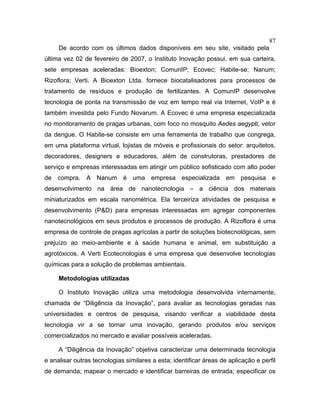 87
De acordo com os últimos dados disponíveis em seu site, visitado pela
última vez 02 de fevereiro de 2007, o Instituto Inovação possui, em sua carteira,
sete empresas aceleradas: Bioexton; ComunIP; Ecovec; Habite-se; Nanum;
Rizoflora; Verti. A Bioexton Ltda. fornece biocatalisadores para processos de
tratamento de resíduos e produção de fertilizantes. A ComunIP desenvolve
tecnologia de ponta na transmissão de voz em tempo real via Internet, VoIP e é
também investida pelo Fundo Novarum. A Ecovec é uma empresa especializada
no monitoramento de pragas urbanas, com foco no mosquito Aedes aegypti, vetor
da dengue. O Habite-se consiste em uma ferramenta de trabalho que congrega,
em uma plataforma virtual, lojistas de móveis e profissionais do setor: arquitetos,
decoradores, designers e educadores, além de construtoras, prestadores de
serviço e empresas interessadas em atingir um público sofisticado com alto poder
de compra. A Nanum é uma empresa especializada em pesquisa e
desenvolvimento na área de nanotecnologia – a ciência dos materiais
miniaturizados em escala nanométrica. Ela terceiriza atividades de pesquisa e
desenvolvimento (P&D) para empresas interessadas em agregar componentes
nanotecnológicos em seus produtos e processos de produção. A Rizoflora é uma
empresa de controle de pragas agrícolas a partir de soluções biotecnológicas, sem
prejuízo ao meio-ambiente e à saúde humana e animal, em substituição a
agrotóxicos. A Verti Ecotecnologias é uma empresa que desenvolve tecnologias
químicas para a solução de problemas ambientais.
Metodologias utilizadas
O Instituto Inovação utiliza uma metodologia desenvolvida internamente,
chamada de “Diligência da Inovação”, para avaliar as tecnologias geradas nas
universidades e centros de pesquisa, visando verificar a viabilidade desta
tecnologia vir a se tornar uma inovação, gerando produtos e/ou serviços
comercializados no mercado e avaliar possíveis aceleradas.
A “Diligência da Inovação” objetiva caracterizar uma determinada tecnologia
e analisar outras tecnologias similares a esta; identificar áreas de aplicação e perfil
de demanda; mapear o mercado e identificar barreiras de entrada; especificar os
 