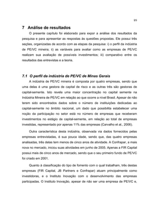 89
7 Análise de resultados
O presente capítulo foi elaborado para expor a análise dos resultados da
pesquisa e para apresentar as respostas às questões propostas. Ele possui três
seções, organizadas de acordo com as etapas da pesquisa: i) o perfil da indústria
de PE/VC mineira; ii) as variáveis para avaliar como as empresas de PE/VC
realizam sua avaliação de possíveis investimentos; iii) comparativo entre os
resultados das entrevistas e a teoria.
7.1 O perfil da indústria de PE/VC de Minas Gerais
A indústria de PE/VC mineira é composta por quatro empresas, sendo que
uma delas é uma gestora de capital de risco e as outras três são gestoras de
capital-semente. Isto revela uma maior concentração no capital semente na
Indústria Mineira de PE/VC em relação ao que ocorre a nível Brasil. Apesar de não
terem sido encontrados dados sobre o número de instituições dedicadas ao
capital-semente no âmbito nacional, um dado que possibilita estabelecer uma
noção da participação no setor está no número de empresas que receberam
investimentos no estágio de capital-semente, em relação ao total de empresas
investidas, representado por apenas 11% das empresas (Carvalho et al., 2006).
Outra característica desta indústria, observada via dados fornecidos pelas
empresas entrevistadas, é sua pouca idade, sendo que, das quatro empresas
analisadas, três delas tem menos de cinco anos de atividade. A Confrapar, a mais
nova no mercado, iniciou suas atividades em junho de 2005. Apenas a FIR Capital
possui mais de cinco anos de mercado, sendo que o seu primeiro fundo de PE/VC
foi criado em 2001.
Quanto à classificação do tipo de fomento com o qual trabalham, três destas
empresas (FIR Capital, JB Partners e Confrapar) atuam principalmente como
investidoras, e o Instituto Inovação com o desenvolvimento das empresas
participadas. O Instituto Inovação, apesar de não ser uma empresa de PE/VC e,
 