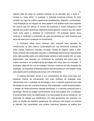 93
adianta nada ter todas as variáveis positivas se eu perceber que a saída é
inviável ou muito difícil”. A avaliação é realizada buscando indícios de cada
variável, em lugar de critérios rigidamente estabelecidos. Segundo o entrevistado,
“uma avaliação de um negócio de seed capital é uma análise muito mais baseada
em arte do que em ciência. O número de incertezas e coisas intangíveis é tão
elevado que querer padronizar fatalmente acaba gerando números que não dizem
muita coisa sobre a realidade do investimento”. Da avaliação destas cinco
variáveis é verificada a proposição de valor apresentada por esta empresa que
serve de base para a avaliação do investimento.
A Confrapar utiliza como variáveis para embasar suas decisões de
investimentos os sete critérios contemplados em sua ferramenta avaliação de
radar: equipe; financeiro; mercado; inovação; modelo do negócio; saída; e deal.
Estas variáveis são analisadas segundo a metodologia desenvolvida internamente
onde cada questão sobre uma determinada variável e cada analista têm um peso
determinado, “por exemplo, um profissional de marketing tem maior peso no
critério mercado e um profissional de tecnologia tem maior peso em inovação”. A
Confrapar utiliza de um mix de analistas internos e externos em seu processo de
avaliação. As empresas analisadas passam primeiramente por uma triagem inicial
para depois serem analisadas de acordo com a ferramenta.
O instituto Inovação, devido à sua característica de atuar numa fase que
podemos chamar de pré-semente, tem suas variáveis de avaliação mais
relacionadas com a avaliação da tecnologia e com o mercado potencial para esta
tecnologia do que com a própria empresa. São analisados: o perfil do pesquisador;
o estagio de desenvolvimento daquela tecnologia; e o mercado potencial para a
tecnologia. Devido ao estágio extremamente inicial dos projetos alvo, a avaliação
é fundamentada muito na subjetividade e na mensuração de ativos intangíveis: “as
empresas no estágio que trabalhamos com elas geralmente não possuem um
plano ou modelo de negócios, geralmente não possuem nem sequer um produto
já definido. Isto impossibilita uma análise tradicional baseada na análise dos
 