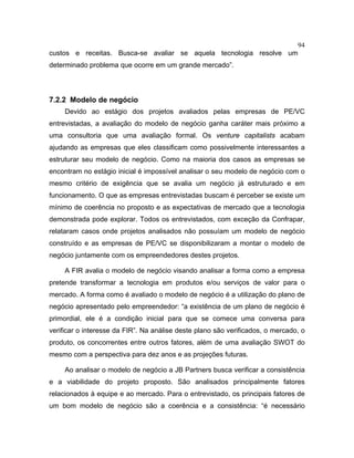 94
custos e receitas. Busca-se avaliar se aquela tecnologia resolve um
determinado problema que ocorre em um grande mercado”.
7.2.2 Modelo de negócio
Devido ao estágio dos projetos avaliados pelas empresas de PE/VC
entrevistadas, a avaliação do modelo de negócio ganha caráter mais próximo a
uma consultoria que uma avaliação formal. Os venture capitalists acabam
ajudando as empresas que eles classificam como possivelmente interessantes a
estruturar seu modelo de negócio. Como na maioria dos casos as empresas se
encontram no estágio inicial é impossível analisar o seu modelo de negócio com o
mesmo critério de exigência que se avalia um negócio já estruturado e em
funcionamento. O que as empresas entrevistadas buscam é perceber se existe um
mínimo de coerência no proposto e as expectativas de mercado que a tecnologia
demonstrada pode explorar. Todos os entrevistados, com exceção da Confrapar,
relataram casos onde projetos analisados não possuíam um modelo de negócio
construído e as empresas de PE/VC se disponibilizaram a montar o modelo de
negócio juntamente com os empreendedores destes projetos.
A FIR avalia o modelo de negócio visando analisar a forma como a empresa
pretende transformar a tecnologia em produtos e/ou serviços de valor para o
mercado. A forma como é avaliado o modelo de negócio é a utilização do plano de
negócio apresentado pelo empreendedor: “a existência de um plano de negócio é
primordial, ele é a condição inicial para que se comece uma conversa para
verificar o interesse da FIR”. Na análise deste plano são verificados, o mercado, o
produto, os concorrentes entre outros fatores, além de uma avaliação SWOT do
mesmo com a perspectiva para dez anos e as projeções futuras.
Ao analisar o modelo de negócio a JB Partners busca verificar a consistência
e a viabilidade do projeto proposto. São analisados principalmente fatores
relacionados à equipe e ao mercado. Para o entrevistado, os principais fatores de
um bom modelo de negócio são a coerência e a consistência: “é necessário
 