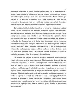 95
demonstrar para quem eu vendo, como eu vendo, como são as premissas que
baseiam as projeções de faturamento, sempre focando o mercado, as pessoas
responsáveis pela execução e se ele é exeqüível ou não”. Muitos projetos que
chegam à JB Partners apresentam uma idéia interessante, com grandes
perspectivas de sucesso, mas um modelo de negócio inexequível. Segundo o
entrevistado um dos maiores problemas citados é o superdimensionamento.
Dentro da metodologia da Confrapar leva-se em conta o modelo de negócio,
porém o que é considerado por ela como modelo de negócio é na realidade a
relação da empresa analisada com os demais atores de mercado, ou seja, “como
a empresa se enxerga nesta relação, se um determinado ator é parceiro, cliente,
concorrente, fornecedor”. A idéia tradicional de modelo de negócio que consiste na
verificação dos fundamentos e da lógica que demonstram como a empresa
pretende chegar ao ponto planejado é tratada no final da avaliação em um tópico
chamado execução, onde é analisado como a empresa irá sair do estágio inicial e
vai executar aquilo que está propondo. Isto é analisado na linha do tempo onde
são verificadas questões como: a equipe que compõe a empresa; o plano de
marketing; a estrutura física da empresa; e demais fatores.
Os projetos que chegam ao Instituto Inovação geralmente estão no estágio
inicial, até mesmo anterior ao pré-semente. São tecnologias desenvolvidas por
centros de pesquisa ou no máximo tecnologias com uma idéia básica de como
seria um negócio dirigido para explorar esta tecnologia. Ao invés de apenas
analisar o modelo de negócio o Instituto Inovação é obrigado a criar um modelo de
negócio para o projeto analisado. A criação do modelo de negócio é realizada
durante a Diligência da Inovação onde são analisados os fatores tecnologia: “é
verificada a prova de conceito buscando saber onde a tecnologia já foi testada”;
mercado: “é analisado o estudo de mercado, tecnologias concorrentes, qual o
problema que o mercado possui que poderá ser solucionado futuramente por essa
tecnologia”; e o pesquisador, “onde é verificado qual o contato do pesquisador
com o mercado”.
 