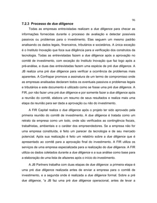 96
7.2.3 Processo de due diligence
Todas as empresas entrevistadas realizam a due diligence para checar as
informações fornecidas durante o processo de avaliação e detectar possíveis
passivos ou problemas para o investimento. Elas seguem um mesmo padrão
analisando os dados legais, financeiros, tributários e societários. A única exceção
é o Instituto Inovação que foca sua diligência para a verificação dos construtos da
tecnologia. Todas as entrevistadas fazem a due diligence após a aprovação no
comitê de investimento, com exceção do Instituto Inovação que faz logo após a
pré-análise, e duas das entrevistadas fazem uma espécie de pré due diligence. A
JB realiza uma pré due diligence para verificar a ocorrência de problemas mais
aparentes. A Confrapar promove a assinatura de um termo de compromisso onde
as empresas analisadas declaram todos os eventuais passivos e problemas legais
e tributários e este documento é utilizado como se fosse uma pré due diligence. A
FIR, por não fazer uma pré due diligence e por somente fazer a due diligence após
a reunião do comitê, elabora um resumo de seus resultados e realiza mais uma
etapa da reunião para ser dada a aprovação ou não do investimento.
A FIR Capital realiza o due diligence após o projeto ter sido aprovado pela
primeira reunião do comitê de investimento. A due diligence é tratada como um
retrato da empresa como um todo, onde são verificados as contingência fiscais,
trabalhistas, ambientais e o caráter dos empreendedores. Se a empresa não for
uma empresa constituída, é feito um parecer da tecnologia e de seu mercado
potencial. Após sua realização é feito um relatório sobre a due diligence que é
apresentado ao comitê para a aprovação final do investimento. A FIR utiliza os
serviços de uma empresa especializada para a realização do due diligence. A FIR
utiliza os dados coletados durante a due diligence e a sua análise como base para
a elaboração de uma lista de afazeres após o início do investimento.
A JB Partners trabalha com duas etapas de due diligence: a primeira etapa é
uma pré due diligence realizada antes de enviar a empresa para o comitê de
investimento, e a segunda onde é realizada a due diligence formal. Sobre a pré
due diligence, “a JB faz uma pré due diligence operacional, antes de levar a
 