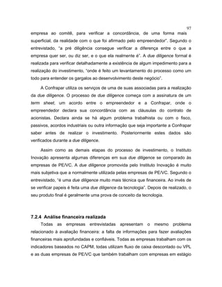 97
empresa ao comitê, para verificar a concordância, de uma forma mais
superficial, da realidade com o que foi afirmado pelo empreendedor”. Segundo o
entrevistado, “a pré diligência consegue verificar a diferença entre o que a
empresa quer ser, ou diz ser, e o que ela realmente é”. A due diligence formal é
realizada para verificar detalhadamente a existência de algum impedimento para a
realização do investimento, “onde é feito um levantamento do processo como um
todo para entender os gargalos ao desenvolvimento deste negócio”.
A Confrapar utiliza os serviços de uma de suas associadas para a realização
da due diligence. O processo de due diligence começa com a assinatura de um
term sheet, um acordo entre o empreendedor e a Confrapar, onde o
empreendedor declara sua concordância com as cláusulas do contrato de
acionistas. Declara ainda se há algum problema trabalhista ou com o fisco,
passivos, acordos industriais ou outra informação que seja importante a Confrapar
saber antes de realizar o investimento. Posteriormente estes dados são
verificados durante a due diligence.
Assim como as demais etapas do processo de investimento, o Instituto
Inovação apresenta algumas diferenças em sua due diligence se comparado às
empresas de PE/VC. A due diligence promovida pelo Instituto Inovação é muito
mais subjetiva que a normalmente utilizada pelas empresas de PE/VC. Segundo o
entrevistado, “é uma due diligence muito mais técnica que financeira. Ao invés de
se verificar papeis é feita uma due diligence da tecnologia”. Depois de realizado, o
seu produto final é geralmente uma prova de conceito da tecnologia.
7.2.4 Análise financeira realizada
Todas as empresas entrevistadas apresentam o mesmo problema
relacionado à avaliação financeira: a falta de informações para fazer avaliações
financeiras mais aprofundadas e confiáveis. Todas as empresas trabalham com os
indicadores baseados no CAPM, todas utilizam fluxo de caixa descontado ou VPL
e as duas empresas de PE/VC que também trabalham com empresas em estágio
 