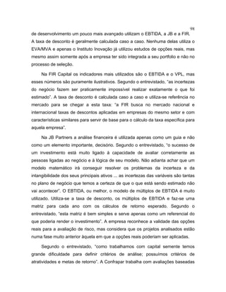 98
de desenvolvimento um pouco mais avançado utilizam o EBTIDA, a JB e a FIR.
A taxa de desconto é geralmente calculada caso a caso. Nenhuma delas utiliza o
EVA/MVA e apenas o Instituto Inovação já utilizou estudos de opções reais, mas
mesmo assim somente após a empresa ter sido integrada a seu portfolio e não no
processo de seleção.
Na FIR Capital os indicadores mais utilizados são o EBTIDA e o VPL, mas
esses números são puramente ilustrativos. Segundo o entrevistado, “as incertezas
do negócio fazem ser praticamente impossível realizar exatamente o que foi
estimado”. A taxa de desconto é calculada caso a caso e utiliza-se referência no
mercado para se chegar a esta taxa: “a FIR busca no mercado nacional e
internacional taxas de descontos aplicadas em empresas do mesmo setor e com
características similares para servir de base para o cálculo da taxa específica para
aquela empresa”.
Na JB Partners a análise financeira é utilizada apenas como um guia e não
como um elemento importante, decisório. Segundo o entrevistado, “o sucesso de
um investimento está muito ligado à capacidade de avaliar corretamente as
pessoas ligadas ao negócio e à lógica de seu modelo. Não adianta achar que um
modelo matemático irá conseguir resolver os problemas da incerteza e da
intangibilidade dos seus principais ativos ... as incertezas das variáveis são tantas
no plano de negócio que temos a certeza de que o que está sendo estimado não
vai acontecer”. O EBTIDA, ou melhor, o modelo de múltiplos de EBTIDA é muito
utilizado. Utiliza-se a taxa de desconto, os múltiplos de EBTIDA e faz-se uma
matriz para cada ano com os cálculos de retorno esperado. Segundo o
entrevistado, “esta matriz é bem simples e serve apenas como um referencial do
que poderia render o investimento”. A empresa reconhece a validade das opções
reais para a avaliação de risco, mas considera que os projetos analisados estão
numa fase muito anterior àquela em que a opções reais poderiam ser aplicadas.
Segundo o entrevistado, “como trabalhamos com capital semente temos
grande dificuldade para definir critérios de análise; possuímos critérios de
atratividades e metas de retorno”. A Confrapar trabalha com avaliações baseadas
 
