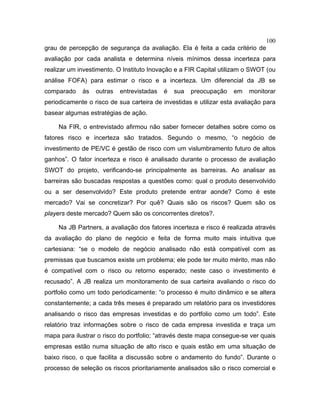 100
grau de percepção de segurança da avaliação. Ela é feita a cada critério de
avaliação por cada analista e determina níveis mínimos dessa incerteza para
realizar um investimento. O Instituto Inovação e a FIR Capital utilizam o SWOT (ou
análise FOFA) para estimar o risco e a incerteza. Um diferencial da JB se
comparado às outras entrevistadas é sua preocupação em monitorar
periodicamente o risco de sua carteira de investidas e utilizar esta avaliação para
basear algumas estratégias de ação.
Na FIR, o entrevistado afirmou não saber fornecer detalhes sobre como os
fatores risco e incerteza são tratados. Segundo o mesmo, “o negócio de
investimento de PE/VC é gestão de risco com um vislumbramento futuro de altos
ganhos”. O fator incerteza e risco é analisado durante o processo de avaliação
SWOT do projeto, verificando-se principalmente as barreiras. Ao analisar as
barreiras são buscadas respostas a questões como: qual o produto desenvolvido
ou a ser desenvolvido? Este produto pretende entrar aonde? Como é este
mercado? Vai se concretizar? Por quê? Quais são os riscos? Quem são os
players deste mercado? Quem são os concorrentes diretos?.
Na JB Partners, a avaliação dos fatores incerteza e risco é realizada através
da avaliação do plano de negócio e feita de forma muito mais intuitiva que
cartesiana: “se o modelo de negócio analisado não está compatível com as
premissas que buscamos existe um problema; ele pode ter muito mérito, mas não
é compatível com o risco ou retorno esperado; neste caso o investimento é
recusado”. A JB realiza um monitoramento de sua carteira avaliando o risco do
portfolio como um todo periodicamente: “o processo é muito dinâmico e se altera
constantemente; a cada três meses é preparado um relatório para os investidores
analisando o risco das empresas investidas e do portfolio como um todo”. Este
relatório traz informações sobre o risco de cada empresa investida e traça um
mapa para ilustrar o risco do portfolio; “através deste mapa consegue-se ver quais
empresas estão numa situação de alto risco e quais estão em uma situação de
baixo risco, o que facilita a discussão sobre o andamento do fundo”. Durante o
processo de seleção os riscos prioritariamente analisados são o risco comercial e
 