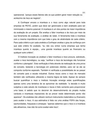 101
operacional, “porque esses fatores são os que podem gerar maior redução ou
acréscimo de risco ao negócio”.
A Confrapar encara a incerteza e o risco como algo natural para toda
empresa de PE/VC, porém que deve ser gerenciado e bem analisado para ser
minimizado o máximo possível. A incerteza é um dos pontos de maior importância
da avaliação de um projeto. Ela analisa o fator incerteza e de risco por meio da
sua ferramenta de avaliação, a análise de radar. A ferramenta trata a incerteza
com a mesma importância com que trata o grau de atratividade de cada critério.
Para cada critério e por cada analista a Confrapar analisa o grau de confiança com
que este critério foi avaliado, “eu não vou entrar numa empresa que tenha
incerteza quanto à equipe... uma grande incerteza quanto ao financeiro ou
qualquer outro critério”.
O Instituto Inovação ao analisar o fator incerteza e risco procura, sobretudo,
avaliar o risco tecnológico, ou seja, “verificar o risco da tecnologia não funcionar
conforme o planejado”. Esta verificação é feita através da realização de uma prova
de conceito, testando a tecnologia em potenciais clientes, para ver se ela se
comporta conforme esperado. Também é verificada a possibilidade de se passar
do conceito para a escala industrial. Outros riscos como o risco de mercado
também são verificados utilizando a mesma lógica de teste. Apesar de sempre
buscar quantificar o risco o Instituto Inovação enxerga estas quantificações
apenas como uma tentativa de se aproximar da realidade: “a decisão é muito
subjetiva e este estudo de incertezas e riscos é feito somente para proporcionar
uma base; é sabido que no decorrer do desenvolvimento do projeto muitas
variáveis e incertezas impossíveis de se prever neste determinado ponto irão
aparecer”. Os analistas não utilizam nenhum instrumento matemático ou financeiro
para avaliar o risco. A sua estimativa é feita via uma análise FOFA das forças,
oportunidades, fraquezas e ameaças: “apenas sabemos que o risco e a incerteza
são altíssimos, mas não há como avaliar este risco”.
 