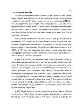102
7.2.6 Potencial de saída
Todas as empresas pesquisadas dão uma grande importância para a saída,
apesar de haver uma diferença no grau de preocupação entre o Instituto Inovação
e as demais empresas. O Instituto Inovação por não ser uma empresa de PE/VC e
sim uma aceleradora não é regida pelas normas da CVM. Logo não tem a
obrigatoriedade de realizar a saída e, muito menos, um tempo determinado para
que isso ocorra, como as demais. Isto proporciona ao Instituto Inovação uma
maior flexibilidade e a possibilidade de adotar estratégias de saída de prazos de
maturação mais longos.
Como visto no referencial teórico, Relander et al. (1994) destacam que as
empresas de PE/VC tratam sua estratégia de saída como o principal fator a ser
analisado. Segundo este mesmo autor, as empresas podem ser classificadas
como planejadores ou oportunistas. De acordo com este critério de Relander et al.
(1994), a FIR pode ser classificada como uma empresa mista com maior
inclinação para planejadora, a JB e a Confrapar como empresas planejadoras, e o
Instituto Inovação como uma oportunista.
A FIR é a empresa que apresenta maior número de saídas dentre as
entrevistadas, possivelmente por ser a que está no mercado há mais tempo. Ela
possui dois casos de empresas investidas compradas por empresas estrangeiras:
a Biobras, que foi vendida para uma empresa Dinamarquesa e a Akwan que foi
vendida ao Google, e uma vendida ao Terra, o Miner. A JB Partners é, entre as
entrevistadas, a empresa que mais se destaca quanto à importância dada à saída
e ao seu planejamento e também pela preocupação constante de envolver o
empreendedor no processo de busca por uma saída. A Confrapar se destaca das
demais entrevistadas devido à possibilidade de realizar a saída via os próprios
membros da confraria, o que possibilita uma visualização de saída antes mesmo
do investimento ter sido iniciado.
A FIR Capital começa a planejar e estruturar a saída desde o início do
investimento, ou melhor, desde o início do processo de avaliação do investimento.
Quanto às possibilidades de saída, a FIR busca executar a saída de três
 