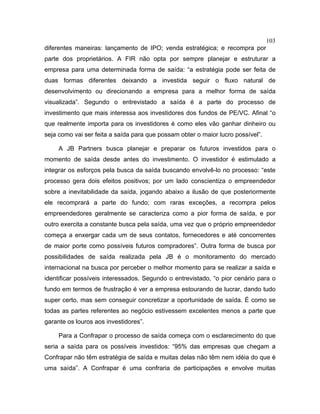 103
diferentes maneiras: lançamento de IPO; venda estratégica; e recompra por
parte dos proprietários. A FIR não opta por sempre planejar e estruturar a
empresa para uma determinada forma de saída: “a estratégia pode ser feita de
duas formas diferentes deixando a investida seguir o fluxo natural de
desenvolvimento ou direcionando a empresa para a melhor forma de saída
visualizada”. Segundo o entrevistado a saída é a parte do processo de
investimento que mais interessa aos investidores dos fundos de PE/VC. Afinal “o
que realmente importa para os investidores é como eles vão ganhar dinheiro ou
seja como vai ser feita a saída para que possam obter o maior lucro possível”.
A JB Partners busca planejar e preparar os futuros investidos para o
momento de saída desde antes do investimento. O investidor é estimulado a
integrar os esforços pela busca da saída buscando envolvê-lo no processo: “este
processo gera dois efeitos positivos; por um lado conscientiza o empreendedor
sobre a inevitabilidade da saída, jogando abaixo a ilusão de que posteriormente
ele recomprará a parte do fundo; com raras exceções, a recompra pelos
empreendedores geralmente se caracteriza como a pior forma de saída, e por
outro exercita a constante busca pela saída, uma vez que o próprio empreendedor
começa a enxergar cada um de seus contatos, fornecedores e até concorrentes
de maior porte como possíveis futuros compradores”. Outra forma de busca por
possibilidades de saída realizada pela JB é o monitoramento do mercado
internacional na busca por perceber o melhor momento para se realizar a saída e
identificar possíveis interessados. Segundo o entrevistado, “o pior cenário para o
fundo em termos de frustração é ver a empresa estourando de lucrar, dando tudo
super certo, mas sem conseguir concretizar a oportunidade de saída. É como se
todas as partes referentes ao negócio estivessem excelentes menos a parte que
garante os louros aos investidores”.
Para a Confrapar o processo de saída começa com o esclarecimento do que
seria a saída para os possíveis investidos: “95% das empresas que chegam a
Confrapar não têm estratégia de saída e muitas delas não têm nem idéia do que é
uma saída”. A Confrapar é uma confraria de participações e envolve muitas
 