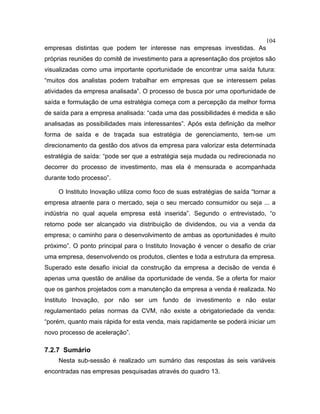 104
empresas distintas que podem ter interesse nas empresas investidas. As
próprias reuniões do comitê de investimento para a apresentação dos projetos são
visualizadas como uma importante oportunidade de encontrar uma saída futura:
“muitos dos analistas podem trabalhar em empresas que se interessem pelas
atividades da empresa analisada”. O processo de busca por uma oportunidade de
saída e formulação de uma estratégia começa com a percepção da melhor forma
de saída para a empresa analisada: “cada uma das possibilidades é medida e são
analisadas as possibilidades mais interessantes”. Após esta definição da melhor
forma de saída e de traçada sua estratégia de gerenciamento, tem-se um
direcionamento da gestão dos ativos da empresa para valorizar esta determinada
estratégia de saída: “pode ser que a estratégia seja mudada ou redirecionada no
decorrer do processo de investimento, mas ela é mensurada e acompanhada
durante todo processo”.
O Instituto Inovação utiliza como foco de suas estratégias de saída “tornar a
empresa atraente para o mercado, seja o seu mercado consumidor ou seja ... a
indústria no qual aquela empresa está inserida”. Segundo o entrevistado, “o
retorno pode ser alcançado via distribuição de dividendos, ou via a venda da
empresa; o caminho para o desenvolvimento de ambas as oportunidades é muito
próximo”. O ponto principal para o Instituto Inovação é vencer o desafio de criar
uma empresa, desenvolvendo os produtos, clientes e toda a estrutura da empresa.
Superado este desafio inicial da construção da empresa a decisão de venda é
apenas uma questão de análise da oportunidade de venda. Se a oferta for maior
que os ganhos projetados com a manutenção da empresa a venda é realizada. No
Instituto Inovação, por não ser um fundo de investimento e não estar
regulamentado pelas normas da CVM, não existe a obrigatoriedade da venda:
“porém, quanto mais rápida for esta venda, mais rapidamente se poderá iniciar um
novo processo de aceleração”.
7.2.7 Sumário
Nesta sub-sessão é realizado um sumário das respostas às seis variáveis
encontradas nas empresas pesquisadas através do quadro 13.
 