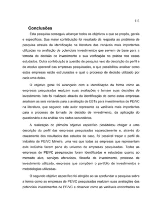 113
Conclusões
Esta pesquisa conseguiu alcançar todos os objetivos a que se propôs, gerais
e específicos. Sua maior contribuição foi resultado da resposta ao problema de
pesquisa através da identificação na literatura das variáveis mais importantes
utilizadas na avaliação de potenciais investimentos que servem de base para a
tomada de decisão de investimento e sua verificação na prática nos casos
estudados. Outra contribuição à questão de pesquisa veio da descrição do perfil e
do modus operandi das empresas pesquisadas, o que possibilitou analisar como
estas empresas estão estruturadas e qual o processo de decisão utilizado por
cada uma delas.
O objetivo geral foi alcançado com a identificação da forma como as
empresas pesquisadas realizam suas avaliações e tomam suas decisões de
investimento. Isto foi realizado através da identificação de como estas empresas
analisam as seis variáveis para a avaliação de EBTs para investimentos de PE/VC
na literatura, que segundo este autor representa as variáveis mais importantes
para o processo de tomada de decisão de investimento, da aplicação do
questionário e da análise dos dados secundários.
A realização do primeiro objetivo específico possibilitou chegar a uma
descrição do perfil das empresas pesquisadas separadamente e, através do
cruzamento dos resultados dos estudos de caso, foi possível traçar o perfil da
Indústria de PE/VC Mineira, uma vez que todas as empresas que representam
esta indústria fazem parte do universo de empresas pesquisadas. Todas as
empresas de PE/VC pesquisadas foram identificadas e estudadas quanto ao
mercado alvo, serviços oferecidos, filosofia de investimento, processo de
investimento utilizado, empresas que compõem o portfolio de investimentos e
metodologias utilizadas.
O segundo objetivo específico foi atingido ao se aprofundar a pesquisa sobre
a forma como as empresas de PE/VC pesquisadas realizam suas avaliações dos
potenciais investimentos de PE/VC e observar como as variáveis encontradas na
 