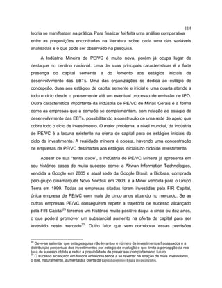 114
teoria se manifestam na prática. Para finalizar foi feita uma análise comparativa
entre as proposições encontradas na literatura sobre cada uma das variáveis
analisadas e o que pode ser observado na pesquisa.
A Indústria Mineira de PE/VC é muito nova, porém já ocupa lugar de
destaque no cenário nacional. Uma de suas principais características é a forte
presença do capital semente e do fomento aos estágios iniciais de
desenvolvimento das EBTs. Uma das organizações se dedica ao estágio de
concepção, duas aos estágios de capital semente e inicial e uma quarta atende a
todo o ciclo desde o pré-semente até um eventual processo de emissão de IPO.
Outra característica importante da indústria de PE/VC de Minas Gerais é a forma
como as empresas que a compõe se complementam, com relação ao estágio de
desenvolvimento das EBTs, possibilitando a construção de uma rede de apoio que
cobre todo o ciclo de investimento. O maior problema, a nível mundial, da indústria
de PE/VC é a lacuna existente na oferta de capital para os estágios iniciais do
ciclo de investimento. A realidade mineira é oposta, havendo uma concentração
de empresas de PE/VC destinadas aos estágios iniciais do ciclo de investimento.
Apesar de sua “tenra idade”, a Indústria de PE/VC Mineira já apresenta em
seu histórico cases de muito sucesso como: a Akwan Information Technologies,
vendida a Google em 2005 e atual sede da Google Brasil; a Biobras, comprada
pelo grupo dinamarquês Novo Nordisk em 2003; e a Miner vendida para o Grupo
Terra em 1999. Todas as empresas citadas foram investidas pela FIR Capital,
única empresa de PE/VC com mais de cinco anos atuando no mercado. Se as
outras empresas PE/VC conseguirem repetir a trajetória de sucesso alcançado
pela FIR Capital29
teremos um histórico muito positivo daqui a cinco ou dez anos,
o que poderá promover um substancial aumento na oferta de capital para ser
investido neste mercado30
. Outro fator que vem corroborar essas previsões
29
Deve-se salientar que esta pesquisa não levantou o número de investimentos fracassados e a
distribuição percentual dos investimentos por estagio de evolução o que limita a percepção da real
taxa de sucesso obtida e reduz a possibilidade de prever seu comportamento futuro.
30
O sucesso alcançado em fundos anteriores tende a se reverter na atração de mais investidores,
o que, naturalmente, aumentará a oferta de capital disponível para investimentos.
 