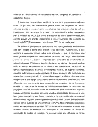 115
otimistas é o “renascimento” do lançamento de IPOs, chegando a 42 empresas
nos últimos 3 anos.
A junção das características existência de uma rede que contempla todos os
ciclos do processo de investimento; pouca idade das empresas de PE/VC
mineiras; grande presença de empresas atuando nos estágios iniciais do ciclo de
investimento; alto percentual de sucesso nos investimentos; e boa perspectiva
para o mercado de IPO, o que facilita a realização de saídas bem sucedidas, nos
permite prever um grande crescimento e desenvolvimento não somente da
Indústria de PE/VC Mineira como também das EBTs de um modo geral.
As empresas pesquisadas demonstram uma homogeneidade relativamente
alta com relação a como elas avaliam seus potenciais investimentos, o que
contraria o consenso comum sobre este mercado, o qual é conhecido pela
heterogeneidade e pela falta de um padrão dominante com relação aos métodos e
práticas de avaliação, quando comparado com a indústria de investimento em
ativos tradicionais. Existe uma forte tendência em se priorizar: formas de análise
mais subjetivas, se comparadas à indústria de investimentos tradicionais; e
formas organizacionais de avaliar investimentos internos, em lugar de números,
modelos matemáticos e dados objetivos. O âmago de como são conduzidas as
avaliações é a compreensão do potencial do negócio analisado, da capacidade
dos gestores e sua equipe conduzirem a empresa durante seu ciclo evolutivo e do
diferencial que este negócio pode apresentar ao mercado. Não se busca por
exatidão ou realização de estudos probabilísticos complexos ou uma gama de
projeções sobre os potenciais lucros do investimento para cada cenário: o que se
busca é verificar se o negócio apresenta uma boa possibilidade de sucesso e se é
bem gerenciado. A incerteza é uma constante, o risco é considerado como natural
e intrínseco ao negócio, sua boa gestão é apontada como um dos elementos mais
cruciais para o sucesso de uma empresa de PE/VC. Nas empresas pesquisadas
muitas vezes o trabalho de auxilio a EBT começa mesmo antes dela se tornar uma
investida através do feedback das avaliações ou até mesmo via auxilio na
construção do modelo de negócio. Foi possível notar uma diferença na forma
 