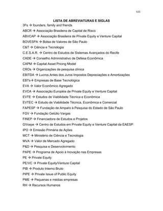xiii
LISTA DE ABREVIATURAS E SIGLAS
3Fs founders, family and friends
ABCR Associação Brasileira de Capital de Risco
ABVCAP Associação Brasileira de Private Equity e Venture Capital
BOVESPA Bolsa de Valores de São Paulo
C&T Ciência e Tecnologia
C.E.S.A.R. Centro de Estudos de Sistemas Avançados do Recife
CADE Conselho Administrativo de Defesa Econômica
CAPM Capital Asset Pricing Model
CROs Organizações de pesquisa clínica
EBITDA Lucros Antes dos Juros Impostos Depreciações e Amortizações
EBTs Empresas de Base Tecnológica
EVA Valor Econômico Agregado
EVCA Associação Européia de Private Equity e Venture Capital
EVTE Estudos de Viabilidade Técnica e Econômica
EVTEC Estudo de Viabilidade Técnica, Econômica e Comercial
FAPESP Fundação de Amparo à Pesquisa do Estado de São Paulo
FGV Fundação Getúlio Vargas
FINEP Financiadora de Estudos e Projetos
GVcepe Centro de Estudos em Private Equity e Venture Capital da EAESP
IPO Emissão Primária de Ações
MCT Ministério de Ciência e Tecnologia
MVA Valor de Mercado Agregado
P&D Pesquisa e Desenvolvimento
PAPE Programa de Apoio à Inovação nas Empresas
PE Private Equity
PE/VC Private Equity/Venture Capital
PIB Produto Interno Bruto
PIPE Private Issue of Public Equity
PME Pequenas e médias empresas
RH Recursos Humanos
 