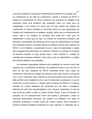 116
como são avaliados os potenciais investimentos em detrimento do estágio alvo
de investimento ou do valor do investimento, quando a empresa de PE/VC é
focada em investimentos de menor montante; nas empresas em estágios mais
nascentes existe uma tendência das avaliações terem um maior grau de
subjetividade e até mesmo um menor grau de rigor quanto aos critérios de
investimento. A mesma tendência é observada dentro de uma organização que
trabalha com investimentos em estágios variados, sendo que os investimentos de
menor valor e em estágios de evolução mais inicial têm maior grau de
subjetividade e menor grau de rigor nos critérios de investimento adotados. Isto
descarta a possibilidade das diferenças entre o grau de subjetividade e de rigidez
das avaliações estarem vinculadas apenas às políticas internas das empresas de
PE/VC e vem fortalecer o pensamento de que o grau de subjetividade e rigidez
das avaliações está relacionado ao montante investido e ao estagio de evolução
da empresa investida, ou seja, quanto maior o valor investido e o estágio de
evolução das empresas avaliadas, maior será o grau de objetividade e a rigidez
dos critérios utilizados nas avaliações.
As empresas pesquisadas realizam suas avaliações de maneira muito mais
subjetiva que o encontrado na literatura. As evidências levam a crer que isto se
deve ao fato das empresas de PE/VC analisadas terem como target de
investimento empresas em estágio de evolução muito mais inicial se comparado
com o que é observado nesta indústria de uma forma geral. Outro ponto onde se
pôde verificar uma divergência entre o que foi observado na pesquisa e o que foi
encontrado na parte teórica é a relação entre a empresa de PE/VC e a empresa
avaliada. Os venture capitalists são conhecidos por sua frieza e arrogância,
definidos por parte dos empreendedores como “deuses” assentados no topo de
suas torres de marfim a julgar os pobres mortais. Porém, o que se observou na
pesquisa, foi um comportamento muito mais aberto e participativo. Todas as
empresas pesquisadas afirmaram que realizam um feedback com todas as
empresas analisadas e muitas vezes até mesmo ajudam estas empresas a
resolver eventuais problemas existentes em seus negócios. A realização de co-
 