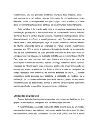 117
investimentos, uma das principais tendências mundiais desta indústria, ainda
está começando a se realizar, apenas dois casos de co-investimentos foram
relatados, porém pode-se perceber uma preocupação com o aumento do número
de co-investimentos chegando ao ponto de se criarem fundos multi empresarial.
Este trabalho é de grande valia para a comunidade acadêmica devido à
contribuição gerada para a elevação do nível de conhecimento sobre a indústria
de Private Equity e Venture Capital brasileira, indústria de vital importância para o
desenvolvimento econômico e tecnológico de um país. Em meio à escassez de
dados sobre o setor, esta pesquisa traça um quadro pioneiro da Indústria Mineira
de PE/VC, analisando como as empresas de PE/VC avaliam investimentos
potenciais em EBTs e como é realizada a tomada de decisão de investimento.
Não se tem conhecimento de outra pesquisa realizada no Brasil que avalia as
principais variáveis utilizadas na avaliação de EBTs para investimentos de PE/VC.
Este autor em sua pesquisa junto aos diversos mecanismos de busca de
publicações acadêmicas encontrou apenas um artigo referente à forma como as
empresas de PE/VC fazem suas avaliações, porém este artigo foi baseado em
estudos de artigos acadêmicos dos Estados Unidos e não em pesquisas de
campo realizadas com empresas da indústria brasileira de PE/VC. O caráter
exploratório desta pesquisa não possibilita a realização de modelos ou a
elaboração de conclusões definitivas sobre este mercado, porém ela representa
importante papel de desbravador, abrindo o caminho para pesquisas posteriores
que irão aprofundar e quantificar os conhecimentos nesta área.
Limitações da pesquisa
Quanto às limitações da presente pesquisa, elas podem ser divididas em dois
grupos: as limitações da bibliografia e as da metodologia aplicada.
A maior limitação encontrada é referente à falta de uma teoria ou um modelo
que caracterize como esta indústria realiza suas avaliações e toma suas decisões
de investimento, conclusão corroborada por Amit et al. (2000), este fato é devido
 