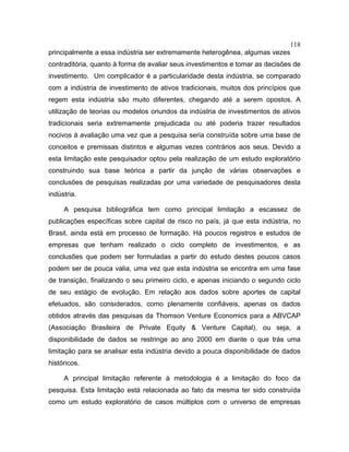 118
principalmente a essa indústria ser extremamente heterogênea, algumas vezes
contraditória, quanto à forma de avaliar seus investimentos e tomar as decisões de
investimento. Um complicador é a particularidade desta indústria, se comparado
com a indústria de investimento de ativos tradicionais, muitos dos princípios que
regem esta indústria são muito diferentes, chegando até a serem opostos. A
utilização de teorias ou modelos oriundos da indústria de investimentos de ativos
tradicionais seria extremamente prejudicada ou até poderia trazer resultados
nocivos à avaliação uma vez que a pesquisa seria construída sobre uma base de
conceitos e premissas distintos e algumas vezes contrários aos seus. Devido a
esta limitação este pesquisador optou pela realização de um estudo exploratório
construindo sua base teórica a partir da junção de várias observações e
conclusões de pesquisas realizadas por uma variedade de pesquisadores desta
indústria.
A pesquisa bibliográfica tem como principal limitação a escassez de
publicações específicas sobre capital de risco no país, já que esta indústria, no
Brasil, ainda está em processo de formação. Há poucos registros e estudos de
empresas que tenham realizado o ciclo completo de investimentos, e as
conclusões que podem ser formuladas a partir do estudo destes poucos casos
podem ser de pouca valia, uma vez que esta indústria se encontra em uma fase
de transição, finalizando o seu primeiro ciclo, e apenas iniciando o segundo ciclo
de seu estágio de evolução. Em relação aos dados sobre aportes de capital
efetuados, são considerados, como plenamente confiáveis, apenas os dados
obtidos através das pesquisas da Thomson Venture Economics para a ABVCAP
(Associação Brasileira de Private Equity & Venture Capital), ou seja, a
disponibilidade de dados se restringe ao ano 2000 em diante o que trás uma
limitação para se analisar esta indústria devido a pouca disponibilidade de dados
históricos.
A principal limitação referente à metodologia é a limitação do foco da
pesquisa. Esta limitação está relacionada ao fato da mesma ter sido construída
como um estudo exploratório de casos múltiplos com o universo de empresas
 
