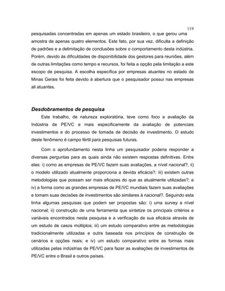 119
pesquisadas concentradas em apenas um estado brasileiro, o que gerou uma
amostra de apenas quatro elementos. Este fato, por sua vez, dificulta a definição
de padrões e a delimitação de conclusões sobre o comportamento desta indústria.
Porém, devido às dificuldades de disponibilidade dos gestores para reuniões, além
de outras limitações como tempo e recursos, foi feita a opção pela limitação a este
escopo de pesquisa. A escolha específica por empresas atuantes no estado de
Minas Gerais foi feita devido à abertura que o pesquisador possui nas empresas
ali atuantes.
Desdobramentos de pesquisa
Este trabalho, de natureza exploratória, teve como foco a avaliação da
Indústria de PE/VC e mais especificamente da avaliação de potenciais
investimentos e do processo de tomada de decisão de investimento. O estudo
deste fenômeno é campo fértil para pesquisas futuras.
Com o aprofundamento nesta linha um pesquisador poderia responder a
diversas perguntas para as quais ainda não existem respostas definitivas. Entre
elas: i) como as empresas de PE/VC fazem suas avaliações, a nível nacional?; ii)
o modelo utilizado atualmente proporciona a devida eficácia?; iii) existem outras
metodologias que possam ser mais eficazes do que as atualmente utilizadas?; e
iv) a forma como as grandes empresas de PE/VC mundiais fazem suas avaliações
e tomam suas decisões de investimentos são similares à nacional?. Seguindo esta
linha algumas pesquisas que podem ser propostas são: i) uma survey a nível
nacional; ii) construção de uma ferramenta que sintetize os principais critérios e
variáveis encontrados nesta pesquisa e a verificação de sua eficácia através de
um estudo de casos múltiplos; iii) um estudo comparativo entre as metodologias
tradicionalmente utilizadas e outra baseada nos princípios de construção de
cenários e opções reais; e iv) um estudo comparativo entre as formas mais
utilizadas pelas indústrias de PE/VC para fazer as avaliações de investimentos de
PE/VC entre o Brasil e outros países.
 
