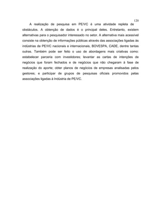 120
A realização de pesquisa em PE/VC é uma atividade repleta de
obstáculos. A obtenção de dados é o principal deles. Entretanto, existem
alternativas para o pesquisador interessado no setor. A alternativa mais acessível
consiste na obtenção de informações públicas através das associações ligadas às
indústrias de PE/VC nacionais e internacionais, BOVESPA, CADE, dentre tantas
outras. Também pode ser feito o uso de abordagens mais criativas como:
estabelecer parceria com investidores; levantar as cartas de intenções de
negócios que foram fechados e de negócios que não chegaram à fase de
realização do aporte; obter planos de negócios de empresas analisadas pelos
gestores; e participar de grupos de pesquisas oficiais promovidos pelas
associações ligadas à Indústria de PE/VC.
 