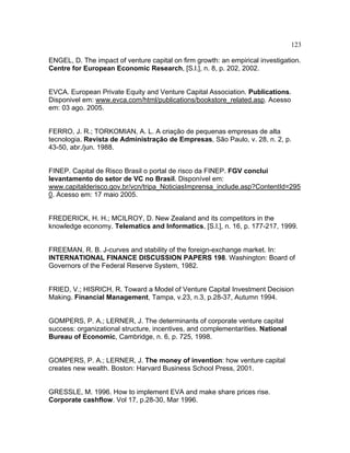 123
ENGEL, D. The impact of venture capital on firm growth: an empirical investigation.
Centre for European Economic Research, [S.l.], n. 8, p. 202, 2002.
EVCA. European Private Equity and Venture Capital Association. Publications.
Disponivel em: www.evca.com/html/publications/bookstore_related.asp. Acesso
em: 03 ago. 2005.
FERRO, J. R.; TORKOMIAN, A. L. A criação de pequenas empresas de alta
tecnologia. Revista de Administração de Empresas, São Paulo, v. 28, n. 2, p.
43-50, abr./jun. 1988.
FINEP. Capital de Risco Brasil o portal de risco da FINEP. FGV conclui
levantamento do setor de VC no Brasil. Disponível em:
www.capitalderisco.gov.br/vcn/tripa_NoticiasImprensa_include.asp?ContentId=295
0. Acesso em: 17 maio 2005.
FREDERICK, H. H.; MCILROY, D. New Zealand and its competitors in the
knowledge economy. Telematics and Informatics, [S.l.], n. 16, p. 177-217, 1999.
FREEMAN, R. B. J-curves and stability of the foreign-exchange market. In:
INTERNATIONAL FINANCE DISCUSSION PAPERS 198. Washington: Board of
Governors of the Federal Reserve System, 1982.
FRIED, V.; HISRICH, R. Toward a Model of Venture Capital Investment Decision
Making. Financial Management, Tampa, v.23, n.3, p.28-37, Autumn 1994.
GOMPERS, P. A.; LERNER, J. The determinants of corporate venture capital
success: organizational structure, incentives, and complementarities. National
Bureau of Economic, Cambridge, n. 6, p. 725, 1998.
GOMPERS, P. A.; LERNER, J. The money of invention: how venture capital
creates new wealth. Boston: Harvard Business School Press, 2001.
GRESSLE, M. 1996. How to implement EVA and make share prices rise.
Corporate cashflow. Vol 17, p.28-30, Mar 1996.
 