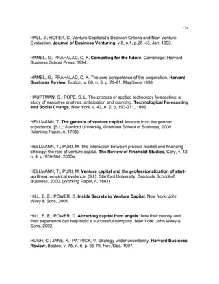 124
HALL, J.; HOFER, C. Venture Capitalist’s Decision Criteria and New Venture
Evaluation. Journal of Business Venturing, v.8, n.1, p.25–43, Jan. 1993.
HAMEL, G.; PRAHALAD, C. K. Competing for the future. Cambridge: Harvard
Business School Press, 1994.
HAMEL, G.; PRAHALAD, C. K. The core competence of the corporation. Harvard
Business Review, Boston, v. 68, n. 3, p. 79-91, May/June 1990.
HAUPTMAN, O.; POPE, S. L. The process of applied technology forecasting: a
study of executive analysis, anticipation and planning. Technological Forecasting
and Social Change, New York, v. 42, n. 2, p. 193-211, 1992.
HELLMANN, T. The genesis of venture capital: lessons from the german
experience. [S.l.]: Stanford University, Graduate School of Business, 2000.
(Working Paper, n. 1705)
HELLMANN, T.; PURI, M. The interaction between product market and financing
strategy: the role of venture capital. The Review of Financial Studies, Cary, v. 13,
n. 4, p. 959-984, 2000a.
HELLMANN, T.; PURI, M. Venture capital and the professionalization of start-
up firms: empirical evidence. [S.l.]: Stanford University, Graduate School of
Business, 2000. (Working Paper, n. 1661)
HILL, B. E.; POWER, D. Inside Secrets to Venture Capital. New York: John
Wiley & Sons, 2001.
HILL, B. E.; POWER, D. Attracting capital from angels: how their money and
their experience can help build a successful company. New York: John Wiley &
Sons, 2002.
HUGH, C.; JANE, K.; PATRICK, V. Strategy under uncertainty. Harvard Business
Review, Boston, v. 75, n. 6, p. 66-79, Nov./Dec. 1997.
 