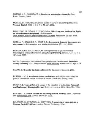 127
MATTOS, J. R.; GUIMARÃES, L. Gestão da tecnologia e inovação. São
Paulo: Saraiva, 2005.
MCGLUE, D. The funding of venture capital in Europe: issues for public policy.
Venture Capital, [S.l.], v. 4, n. 1, p. 45, Jan. 2002.
MINISTÉRIO DA CIÊNCIA E TECNOLOGIA. PNI - Programa Nacional de Apoio
as Incubadoras de Empresas. Disponível em:
www.mct.gov.br/index.php/content/view/5228.html. Acesso em: 03 ago. 2004.
NETO, A. P.; GALLINDO, F.; CRUZ, S. R. O programa de apoio à pesquisa em
empresas e o rio inovação: uma avaliação preliminar. [S.l.: s.n.], 2006.
NONAKA, I.; KROGH, G.; ABEN, M. Making the most of your company's
knowledge: a strategic framework. Long Range Planning, London, v. 34, n. 4, p.
421, Aug. 2001.
OECD. Organization for Economic Co-operation and Development. Economic
Survey Germany. 2001. Disponível em: www.oecd.org. Acesso em: 02 ago. 2004.
PAVANI, C. O capital de risco no Brasil. Rio de Janeiro: E-papers, 2003.
PEREIRA, J. C. R. Análise de dados qualitativos: estratégias metodológicas
para as ciências de saúde, humanas e sociais. São Paulo: Edusp, 1999.
PETER F. B. Traps, pitfalls and snares in the valuation of technology. Research
and Technology Managing Review, [S.l.], v. 41, n. 5, p. 45-54, Sept./Oct. 1998.
REICHERT, B. Critical factors for obtaining venture funding. 2006. Disponível
em: www.garage.com. Acesso em: 04 jul. 2006.
RELANDER, K.; SYRJANEN, A.; MIETTINEN, S. Analysis of trade-sale as a
Venture Capital Exit Rout. London: Pittman Publishing, 1994.
 