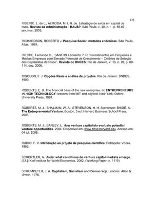 128
RIBEIRO, L. de L.; ALMEIDA, M. I. R. de. Estratégia de saída em capital de
risco. Revista de Administração - RAUSP, São Paulo, v. 40, n. 1, p. 55-67,
jan./mar. 2005.
RICHARDSON, ROBERTO J. Pesquisa Social: métodos e técnicas. São Paulo,
Atlas, 1999.
RIECHE, Fernando C., SANTOS Leonardo P. R. “Investimentos em Pequenas e
Médias Empresas com Elevado Potencial de Crescimento – Critérios de Seleção
dos Capitalistas de Risco”. Revista do BNDES, Rio de Janeiro, v. 13, n. 26, p. 89-
114, dez. 2006.
RIGOLON, F. J. Opções Reais e análise de projetos. Rio de Janeiro: BNDES,
1999.
ROBERTS, E. B. The financial base of the new enterprise. In: ENTREPRENEURS
IN HIGH TECHNOLOGY: lessons from MIT and beyond. New York: Oxford
University Press, 1991.
ROBERTS, M. J.; SHALMAN, W. A.; STEVENSON, H. H. Stevenson; BHIDÉ, A.
The Entrepreneurial Venture. Boston, 3 ed. Harvard Business School Press,
2006.
ROBERTS, M. J.; BARLEY, L. How venture capitalists evaluate potential
venture opportunities. 2004. Disponível em: www.hbsp.harvard.edu. Acesso em:
04 jul. 2006.
RUDIO, F. V. Introdução ao projeto de pesquisa científica. Petrópolis: Vozes,
1986.
SCHERTLER, A. Under what conditions do venture capital markets emerge.
[S.l.]: Kiel Institute for World Economics, 2002. (Working Paper, n. 1119)
SCHUMPETER, J. A. Capitalism, Socialism and Democracy. Londres: Allen &
Unwin, 1976.
 