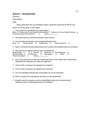 131
Anexo I – Questionário
Empresa:
Entrevistado:
Data:
Este questionário tem por finalidade avaliar o perfil das empresas de PE/VC que
atuam em minas gerais e como agem.
1. Como pode ser classificada sua organização?
Banco Gestora de Fundos Capital Empreendedor Gestora de Fundos Capital Semente
Empresa de Apoio (Pré-semente) Outros___________
2. Há quanto tempo a empresa/instituição atua no setor?
3. Com qual tipo de fomento sua empresa/instituição atua?
Apoio Financiamento Investimento Desenvolvimento
4. Qual o montante previsto/captado para o(s) Fundo(s) administrado pela sua empresa?
5. Que setores de negócio são alvo para investimentos?
Biotecnologia TI Internet Eletrônica Novos Materiais
Nanotecnologia Ecobusiness Agronegócio Saúde
Telecomunicações Outros____________
6. Se o Fundo já estiver em fase de investimento qual o valor médio dos investimentos
realizados por empresa e por setor de negócios?
7. Como é feito o processo de captação dos projetos?
8. Como é feito o processo de seleção das empresas?
9. Há uma estratégia definida para composição do mix de empresas?
10. Qual é a política (ou expectativa) de saída ou desinvestimento?
11. Existem casos de sucesso e qual a rentabilidade média dos investimentos já
realizados (caso a informação possa ser revelada)?
 