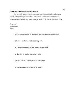 132
Anexo II – Protocolo de entrevista
Este protocolo de entrevista é a reprodução do protocolo utilizado por Roberts e
Barley (2004) em sua pesquisa sobre: Como venture capitalists avaliam potenciais
investimentos?; realizado com quatro empresas de PE/VC do Vale do Silício, nos EUA.
Empresa:
Entrevistado:
Data:
i) Como são avaliadas as potenciais oportunidades de investimento?
ii) Como é avaliado o modelo de negócio?
iii) Como é o processo de due diligence conduzido?
iv) Que tipo de análise financeira é feita?
v) Como o risco é contemplado na avaliação?
vi) Como é avaliado o potencial de saída?
 