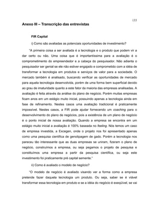 133
Anexo III – Transcrição das entrevistas
FIR Capital
i) Como são avaliadas as potenciais oportunidades de investimento?
“A primeira coisa a ser avaliada é a tecnologia e o produto que podem vir a
dar certo ou não. Uma coisa que é importantíssima para a avaliação é o
comprometimento do empreendedor e a cabeça do pesquisador. Não adianta o
pesquisador ser genial se ele não estiver engajado e comprometido com a idéia de
transformar a tecnologia em produtos e serviços de valor para a sociedade. O
mercado também é analisado, buscando verificar as oportunidades de mercado
para aquela tecnologia desenvolvida, porém de uma forma bem superficial devido
ao grau de imaturidade quanto a este fator da maioria das empresas analisadas. A
avaliação é feita através da análise do plano de negócio. Porém muitas empresas
ficam anos em um estágio muito inicial, possuindo apenas a tecnologia ainda em
fase de refinamento. Nestes casos uma avaliação tradicional é praticamente
impossível. Nestes casos, a FIR pode ajudar fornecendo um coaching para o
desenvolvimento do plano de negócios, pois a existência de um plano de negócio
é o ponto inicial de nossa avaliação. Quando a empresa se encontra em um
estágio muito inicial a avaliação é 100% baseada no feeling. Nós temos um caso
de empresa investida, a Excegen, onde o projeto nos foi apresentado apenas
como uma pesquisa cientifica de genotipagem de gado. Porém a tecnologia nos
pareceu tão interessante que as duas empresas se uniram, fizeram o plano de
negócio, construímos a empresa, ou seja pegamos o projeto de pesquisa e
constituímos uma empresa a partir da pesquisa científica, ou seja este
investimento foi praticamente pré capital semente.”
ii) Como é avaliado o modelo de negócio?
“O modelo de negócio é avaliado visando ver a forma como a empresa
pretende fazer daquela tecnologia um produto. Ou seja, saber se é viável
transformar essa tecnologia em produto e se a idéia do negócio é exeqüível, se vai
 