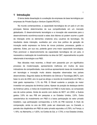 1
1 Introdução
O tema desta dissertação é a avaliação de empresas de base tecnológica por
empresas de Private Equity e Venture Capital (PE/VC).
No mundo contemporâneo, a capacidade tecnológica de um país é um dos
principais fatores determinantes da sua competitividade em um mercado
globalizado. O desenvolvimento tecnológico e a inovação são essenciais para o
desenvolvimento econômico-social e estes dois fatores só podem ocorrer a partir
da interação entre os elementos criadores e/ou usuários de tecnologia. Os
resultados desta interação, auxiliados por uma boa política de geração de
inovação serão expressos na forma de novos produtos, processos, gestão e
patentes. Estes, por sua vez, poderão gerar uma maior capacidade tecnológica.
Para promover o desenvolvimento da capacidade tecnológica de um país, é
necessária a realização de investimentos na área de C&T, especialmente na parte
relacionada à tecnologia e ao P&D.
Nas décadas mais recentes, o Brasil vem passando por um significativo
processo de modernização, apresentando melhoras em muitos de seus
indicadores de competitividade, mas continua apresentando taxas de investimento
em tecnologia e inovação muito abaixo daquelas observadas nos países
desenvolvidos. Segundo dados do Ministério da Ciência e Tecnologia (MCT), com
base no ano de 2002, ano no qual se atingiu o recorde de investimento em P&D, o
total gasto representou 1,1% do PIB. O Brasil sustenta a posição de maior
investidor em pesquisa da América Latina. Apesar da posição de destaque dentro
da América Latina, o índice de investimento em P&D é muito baixo, se comparado
aos de outros países. Ainda de acordo com dados do MCT: em 2002, a Suécia
gastou 3,9% do seu PIB em pesquisa e os Estados Unidos, 2,8%. Outra
característica do investimento em P&D é a baixa participação do setor privado
brasileiro, cuja participação correspondeu a 0,4% do PIB nacional. A título de
comparação, ainda no ano de 2002, pode ser observado que, no Canadá, a
parcela dos dispêndios em P&D do setor privado equivaleu a 0,78%; na França, a
1,18%; na Alemanha, a 1,62%; na Coréia do Sul, a 1,73%; e nos Estados Unidos,
 