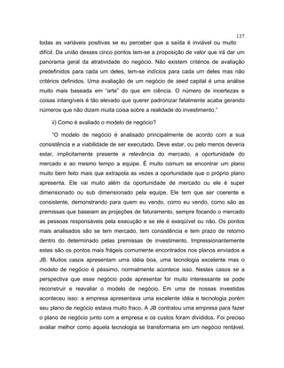 137
todas as variáveis positivas se eu perceber que a saída é inviável ou muito
difícil. Da união desses cinco pontos tem-se a proposição de valor que irá dar um
panorama geral da atratividade do negócio. Não existem critérios de avaliação
predefinidos para cada um deles, tem-se indícios para cada um deles mas não
critérios definidos. Uma avaliação de um negócio de seed capital é uma análise
muito mais baseada em “arte” do que em ciência. O número de incertezas e
coisas intangíveis é tão elevado que querer padronizar fatalmente acaba gerando
números que não dizem muita coisa sobre a realidade do investimento.”
ii) Como é avaliado o modelo de negócio?
“O modelo de negócio é analisado principalmente de acordo com a sua
consistência e a viabilidade de ser executado. Deve estar, ou pelo menos deveria
estar, implicitamente presente a relevância do mercado, a oportunidade do
mercado e ao mesmo tempo a equipe. É muito comum se encontrar um plano
muito bem feito mais que extrapola as vezes a oportunidade que o próprio plano
apresenta. Ele vai muito além da oportunidade de mercado ou ele é super
dimensionado ou sub dimensionado pela equipe. Ele tem que ser coerente e
consistente, demonstrando para quem eu vendo, como eu vendo, como são as
premissas que baseiam as projeções de faturamento, sempre focando o mercado
as pessoas responsáveis pela execução e se ele é exeqüível ou não. Os pontos
mais analisados são se tem mercado, tem consistência e tem prazo de retorno
dentro do determinado pelas premissas de investimento. Impressionantemente
estes são os pontos mais frágeis comumente encontrados nos planos enviados a
JB. Muitos casos apresentam uma idéia boa, uma tecnologia excelente mas o
modelo de negócio é péssimo, normalmente acontece isso. Nestes casos se a
perspectiva que esse negócio pode apresentar for muito interessante se pode
reconstruir e reavaliar o modelo de negócio. Em uma de nossas investidas
aconteceu isso: a empresa apresentava uma excelente idéia e tecnologia porém
seu plano de negócio estava muito fraco. A JB contratou uma empresa para fazer
o plano de negócio junto com a empresa e os custos foram divididos. Foi preciso
avaliar melhor como aquela tecnologia se transformaria em um negócio rentável.
 