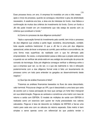 138
Esse processo levou um ano. A empresa foi investida um ano e três meses
após o início do processo, quando se conseguiu vislumbrar o grau de atratividade
necessário. A essência era boa, a área era de interesse do fundo, mas faltava a
confirmação de muitos dos critérios de investimento do fundo. Como um fundo a
JB não pode investir em um investimento que não esteja de acordo com os
critérios que constituem o fundo.”
iii) Como é o processo de due diligence conduzido?
“Após a aprovação formal do investimento pelo comitê, tem início o processo
de due diligence que analisa a parte legal, societária, documentação, contábil,
toda aquela auditoria tradicional. O que a JB faz é uma pré due diligence
operacional, antes de levar a empresa ao comitê, para verificar a concordância, de
uma forma mais superficial, da realidade com o que foi afirmado pelo
empreendedor. Às vezes, o empreendedor passa a idéia que o projeto está pronto
e quando se vai verificar ele ainda está em seu estágio de construção da prova de
conceito da tecnologia. Esta pré diligência consegue verificar a diferença entre o
que a empresa quer ser, ou diz ser, e o que ela realmente é. Isto é reforçado
posteriormente com a due diligence formal onde é feito um levantamento do
processo como um todo para entender os gargalos ao desenvolvimento deste
negócio.”
iv) Que tipo de análise financeira é feita?
“Fazemos as análises financeiras baseados no fluxo de caixa descontado,
valor terminal. Procura-se chegar ao VPL que é descontado a uma taxa que varia
de acordo com a nossa percepção de risco que carrega um forte fator intangível
em sua determinação. Pega-se as variáveis e constrói-se uma matriz com taxa de
retorno e saída com EBTIDA. O modelo de múltiplos de saída com EBTIDA é
realizado como um exercício sem querer ter muita preciosidade nos valores
calculados. Pega-se à taxa de desconto os múltiplos de EBTIDA e faz-se uma
matriz para cada ano com os cálculos do retorno esperado. Este matriz é bem
simples e serve apenas como um referencial do que poderia render o
 